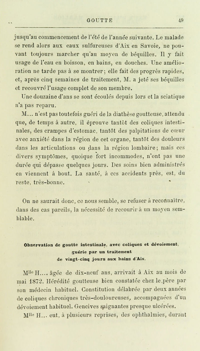 jusqu'au commencement de l'été de l'année suivante. Le malade se rend alors aux eaux sulfureuses d'Aix en Savoie, ne pou- vant toujours marcher qu'au moyen de béquilles. Il y fait usage de l'eau en boisson, en bains, en douches. Une amélio- ration ne tarde pas à se montrer ; elle fait des progrès rapides, et, après cinq semaines de traitement, M. a jeté ses béquilles et recouvré l'usage complet de son membre. Une douzaine d'ans se sont écoulés depuis lors et la sciatique n'a pas reparu. M... n'est pas toutefois guéri delà diathèse goutteuse, attendu que, de temps à autre, il éprouve tantôt des coliques intesti- nales, des crampes d'estomac, tantôt des palpitations de cœur avec anxiété dans la région de cet organe, tantôt des douleurs dans les articulations ou dans la région lombaire; mais ces divers symptômes, quoique fort incommodes, n'ont pas une durée qui dépasse quelques jours. Des soins bien administrés en viennent à bout. La santé, à ces accidents près, est, du reste, très-bonne. On ne saurait donc, ce nous semble, se refuser à reconnaître, dans des cas pareils, la nécessité de recourir à un moyen sem- blable. Observation de goutte intestinale, avec coliques et dévotement, guérie par un traitement de vingt-cinq jours aux bains d'Aix. MlleIL... âgée de dix-neuf ans, arrivait à Aix au mois de mai 1872. Hérédité goutteuse bien constatée chez le.père par son médecin habituel. Constitution délabrée par deux années de coliques chroniques très-douloureuses, accompagnées d'un devoiement habituel. Gencives soignantes presque ulcérées. Mlle H... eut, à plusieurs reprises, des ophthalmies, durant