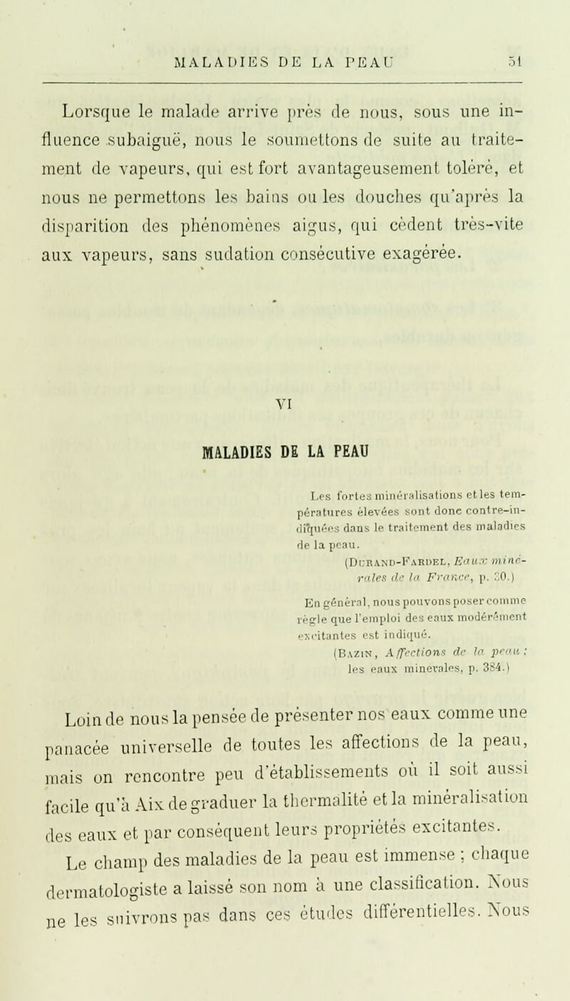 Lorsque le malade arrive près de nous, sous une in- fluence subaiguë, nous le soumettons de suite au traite- ment de vapeurs, qui est fort avantageusement toléré, et nous ne permettons les bains ou les douches qu'après la disparition des phénomènes aigus, qui cèdent très-vite aux vapeurs, sans sudation consécutive exagérée. VI MALADIES DE LA PEAU Les fortes minéralisations etles tem- pératures élevées sont donc contre-in- dftfuées dans le traitement des maladies de la peau. (Dcrand-Fardel. K<m c miné- rales de la France, p. :;0.) En général, nous pouvons poser comme îéple que l'emploi des eaux modérément excitantes est indiqué. (Bazin, Affections de In 2'ru : les eaux minérales, p. 3SI.) Loin de nous la pensée de présenter nos eaux comme une panacée universelle de toutes les affections de la peau, mais on rencontre peu d'établissements où il soit aussi facile qu'à Aix de graduer la thermàlitê et la minéralisation des eaux et par conséquent leurs propriétés excitantes. Le champ des maladies de la peau est immense ; chaque dermatologiste a laissé son nom à une classification. Nous ne les suivrons pas dans ces études différentielles. Nous