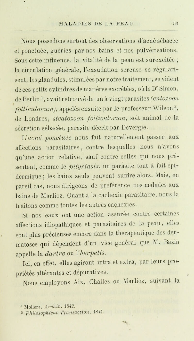 Nous possédons surtout des observations d'acné sébacée et ponctuée, guéries par nos bains et nos pulvérisations. Sous cette influence, la vitalité de la peau est surexcitée ; la circulation générale, l'exsudation séreuse se régulari- sent, les glandules, stimulées par notre traitement, se vident de ces petits cylindres de matières excrétées, où le Dr Simon, de Berlin l, avait retrouvé de un à vingt parasites (enlozoon folliculorum), appelés ensuite par le professeur Wilson2, de Londres, steatozoon folliculorum, soit animal de la sécrétion sébacée, parasite décrit par Devergie. L'acné ponctuée nous fait naturellement passer aux affections parasitaires, contre lesquelles nous n'avons qu'une action relative, sauf contre celles qui nous pré- sentent, comme le pityriasis, un parasite tout à fait épi- dermique ; les bains seuls peuvent suffire alors. Mais, en pareil cas, nous dirigeons de préférence nos malades aux bains de Marlioz. Quant à la cachexie parasitaire, nous la traitons comme toutes les autres cachexies. Si nos eaux ont une action assurée contre certaines affections idiopathiques et parasitaires de la peau, elles sont plus précieuses encore dans la thérapeutique des der- matoses qui dépendent d'un vice général que M. Bazin appelle la dartre ou Yherpetis. Ici, en effet, elles agiront intra et extra, par leurs pro- priétés altérantes et dèpuratives. Nous employons Aix, Ghalles ou Marlioz, suivant la 1 Mollers, Archiv. 1S42. ? Philosophical Transaction. iSi-i