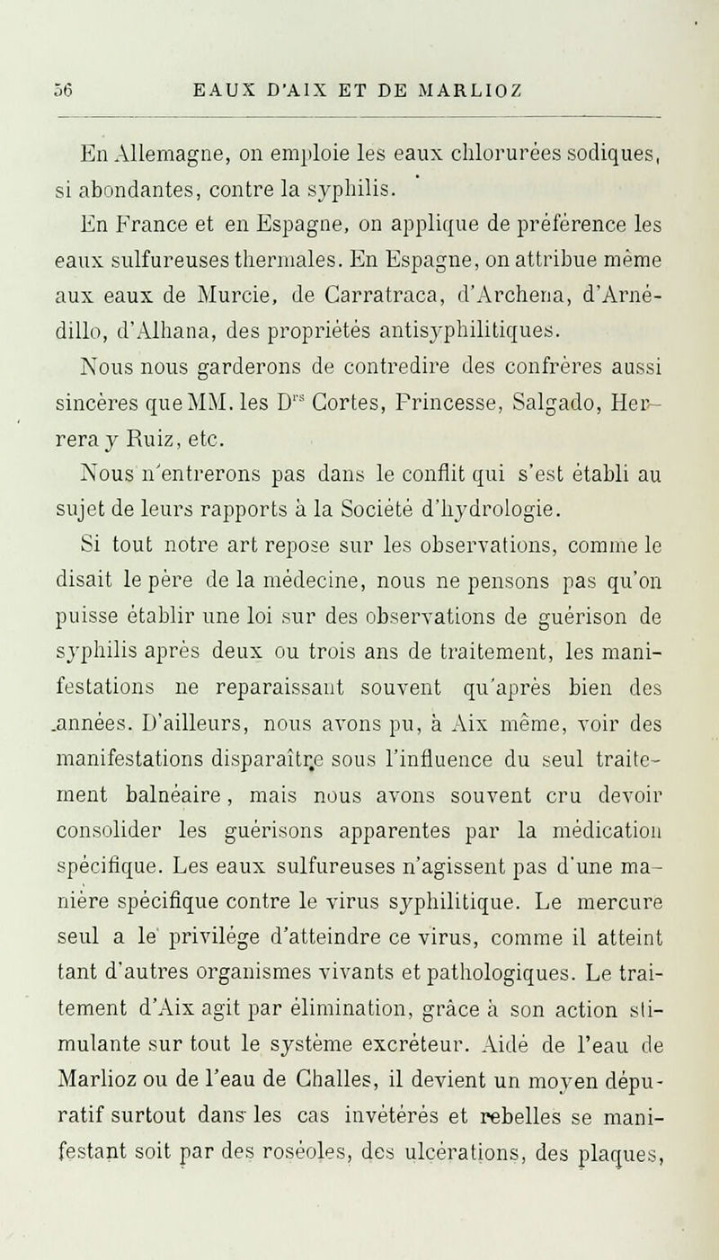 En Allemagne, on emploie les eaux chlorurées sodiques, si abondantes, contre la syphilis. En France et en Espagne, on applique de préférence les eaux sulfureuses thermales. En Espagne, on attribue même aux eaux de Murcie, de Carratraca, d'Archena, d'Arné- dillo, d'Alhana, des propriétés antisyphilitiques. Nous nous garderons de contredire des confrères aussi sincères que MM. les Drs Gortes, Princesse, Salgado, Her- reray Ruiz, etc. Nous n'entrerons pas dans le conflit qui s'est établi au sujet de leurs rapports à la Société d'hydrologie. Si tout notre art repose sur les observations, comme le disait le père de la médecine, nous ne pensons pas qu'on puisse établir une loi sur des observations de guérison de syphilis après deux ou trois ans de traitement, les mani- festations ne reparaissant souvent qu'après bien des .années. D'ailleurs, nous avons pu, à Aix même, voir des manifestations disparaître sous l'influence du seul traite- ment balnéaire, mais nous avons souvent cru devoir consolider les guérisons apparentes par la médication spécifique. Les eaux sulfureuses n'agissent pas d'une ma- nière spécifique contre le virus syphilitique. Le mercure seul a le' privilège d'atteindre ce virus, comme il atteint tant d'autres organismes vivants et pathologiques. Le trai- tement d'Aix agit par élimination, grâce à son action sti- mulante sur tout le système excréteur. Aidé de l'eau de Marlioz ou de l'eau de Challes, il devient un moyen dépu- ratif surtout dans les cas invétérés et rebelles se mani- festant soit par des roséoles, des ulcérations, des plaques,