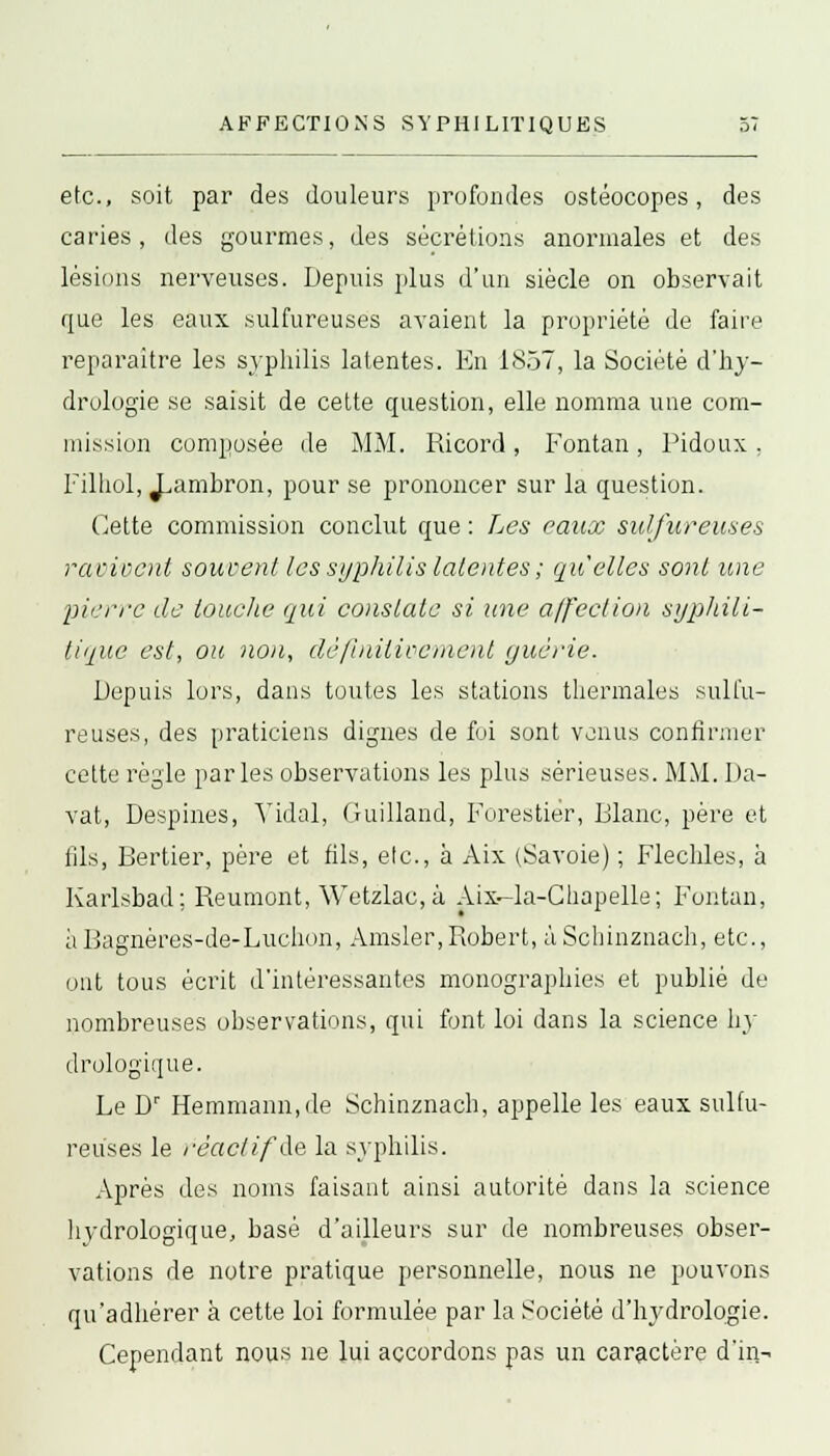 etc., soit par des douleurs profondes ostéocopes, des caries, des gourmes, des sécrétions anormales et des lésions nerveuses. Depuis plus d'un siècle on observait que les eaux sulfureuses avaient la propriété de faire reparaître les syphilis latentes. En 1857, la Société d'hy- drologie se saisit de cette question, elle nomma une com- mission composée de MM. Ricord, Fontan, Pidoux . Filhol, J^ambron, pour se prononcer sur la question. Cette commission conclut que : Les eaux sulfureuses ravivent souvent les syphilis latentes ; qu'elles sont une pierre de louche qui constate si une affection sypliili- tique est, ou non, définitivement guérie. Depuis lors, dans toutes les stations thermales sulfu- reuses, des praticiens dignes de foi sont venus confirmer cette règle parles observations les plus sérieuses. MM. Da- vat, Despines, Vidal, Guilland, Forestier, Flanc, père et fils, Bertier, père et fils, etc., à Aix (Savoie) ; Fléchies, à Karlsbad; Reumont, Wetzlac,à Aix-la-Chapelle; Fontan, àBagnères-de-Luchon, Amsler,Robert, àSchinznach, etc., ont tous écrit d'intéressantes monographies et publié de nombreuses observations, qui font loi dans la science by drologique. Le Dr Hemmann,de Schinznach, appelle les eaux sulfu- reuses le réactif'de la syphilis. Après des noms faisant ainsi autorité dans la science hydrologique, basé d'ailleurs sur de nombreuses obser- vations de notre pratique personnelle, nous ne pouvons qu'adhérer à cette loi formulée par la Société d'hydrologie. Cependant nous ne lui accordons pas un caractère d'in-