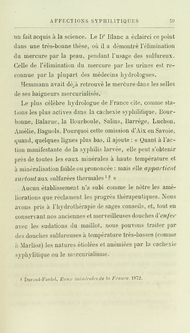 un fait acquis à la science. Le Dr Blanc a éclairci ce point dans une très-bonne thèse, où il a démontré l'élimination du mercure par la peau, pendant l'usage des sulfureux. Celle de l'élimination du mercure par les urines est re- connue par la plupart des médecins hydrologues. Hemmann avait déjà retrouvé le mercure dans les selles de ses baigneurs mercurialisés. Le plus célèbre hydrologue de France cite, comme sta- tions les plus actives dans la cachexie syphilitique, Bour- bonne, Balaruc, la Iiourboule, Salins, Barrége, Luchon, Amélie, Bagnols. Pourquoi cette omission d'Aix en Savoie, quand, quelques lignes plus bas, il ajoute : « Quant à l'ac- tion manifestante de la syphilis larvée, elle peut s'obtenir près de toutes les eaux minérales a haute température et à minéralisation faible ou prononcée : mais elle appartient surtout aux sulfurées thermales: ? » Aucun établissement n'a subi comme le nôtre les amé- liorations que réclament les progrès thérapeutiques. Nous avons pris à l'hydrothérapie de sages conseils, et, tout en conservant nos anciennes et merveilleuses douches à'enfer avec les sudations du maillot, nous pouvons traiter par des douches sulfureuses à température très-basses (comme a Marlioz) les natures étiolées et anémiées par la cachexie syphylitique ou le msrcurialisme. i Durand-Fardel, Eaux minérales de l<> France. 187:2.