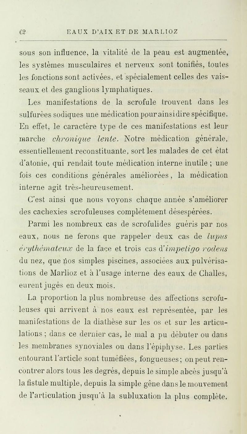 sous son influence, la vitalité de la peau est augmentée, les systèmes musculaires et nerveux sont tonifiés, toutes les fonctions sont activées, et spécialement celles des vais- seaux et des ganglions lymphatiques. Les manifestations de la scrofule trouvent dans les sulfurées sodiques une médication pour ainsidire spécifique. En effet, le caractère type de ces manifestations est leur marche chronique lente. Notre médication générale, essentiellement reconstituante, sorties malades de cet état d'atonie, qui rendait toute médication interne inutile ; une fois ces conditions générales améliorées, la médication interne agit très-heureusement. C'est ainsi que nous voyons chaque année s'améliorer des cachexies scrofuleuses complètement désespérées. Parmi les nombreux cas de scrofulides guéris par nos eaux, nous ne ferons que rappeler deux cas de lupus crythèmateux de la face et trois cas à'impetigo rodens du nez, que nos simples piscines, associées aux pulvérisa- tions de Marlioz et à l'usage interne des eaux de Challes, eurent jugés en deux mois. La proportion la plus nombreuse des affections scrofu- leuses qui arrivent à nos eaux est représentée, par les manifestations de la diathèse sur les os et sur les articu- lations ; dans ce dernier cas, le mal a pu débuter ou dans les membranes synoviales ou dans l'épiphyse. Les parties entourant l'article sont tuméfiées, fongueuses; on peut ren- contrer alors tous les degrés, depuis le simple abcès jusqu'à la fistule multiple, depuis la simple gêne dans le mouvement de l'articulation jusqu'à la subluxation la plus complète.