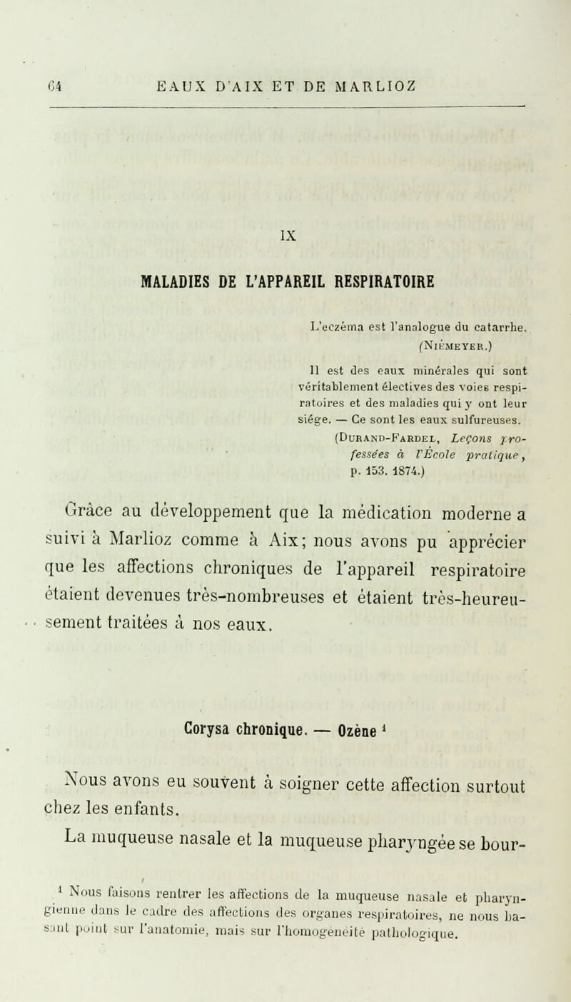 IX MALADIES DE L'APPAREIL RESPIRATOIRE L'eczéma est l'analogue du catarrhe. (Nlt.MEYER.) Il est des eaux minérales qui sont véritablement électives des voiee respi- ratoires et des maladies qui y ont leur siège. — Ce sont les eaux sulfureuses. {Durand-Fardel, Leçons pro- fessées à l'École pratique, p. 153. 1874.) Grâce au développement que la médication moderne a suivi à Marlioz comme à Aix; nous avons pu apprécier que les affections chroniques de l'appareil respiratoire étaient devenues très-nombreuses et étaient très-heureu- sement traitées à nos eaux. Corysa chronique. — Ozène ' Nous avons eu souvent à soigner cette affection surtout chez les enfants. La muqueuse nasale et la muqueuse pharyngée se bour- 1 Nous faisons rentrer les affections de la muqueuse nasale et pharyn- gienne dans le cadre des affections des organes respiratoires, ne nous ba- sant point sur l'anatoniie, niais sur l'homogénéité pathologique.