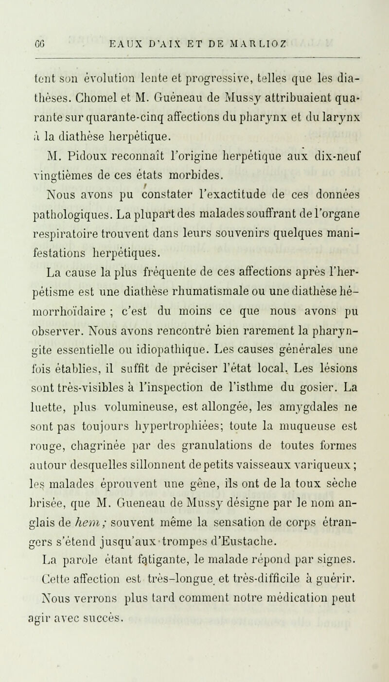 tont son évolution lente et progressive, telles que les dia- tlièses. Chomel et M. Guéneau de Mussy attribuaient qua- rante sur quarante-cinq affections du pharynx et du larynx ;\ la diathèse herpétique. M. Pidoux reconnaît l'origine herpétique aux dix-neuf vingtièmes de ces états morbides. Nous avons pu constater l'exactitude de ces données pathologiques. La plupart des malades souffrant de l'organe respiratoire trouvent dans leurs souvenirs quelques mani- festations herpétiques. La cause la plus fréquente de ces affections après l'her- pétisme est une diathèse rhumatismale ou une diathèse hé- morrhoïdaire ; c'est du moins ce que nous avons pu observer. Nous avons rencontré bien rarement la pharyn- gite essentielle ou idiopathique. Les causes générales une fois établies, il suffit de préciser l'état local. Les lésions sont très-visibles à l'inspection de l'isthme du gosier. La luette, plus volumineuse, est allongée, les amygdales ne sont pas toujours hypertrophiées; toute la muqueuse est rouge, chagrinée par des granulations de toutes formes autour desquelles sillonnent de petits vaisseaux variqueux ; les malades éprouvent une gêne, ils ont de la toux sèche brisée, que M. Gueneau de Mussy désigne par le nom an- glais de hem; souvent même la sensation de corps étran- gers s'étend jusqu'aux trompes d'Eustache. La parole étant fatigante, le malade répond par signes. Cette affection est très-longue et très-difficile à guérir. Nous verrons plus tard comment notre médication peut agir avec succès.