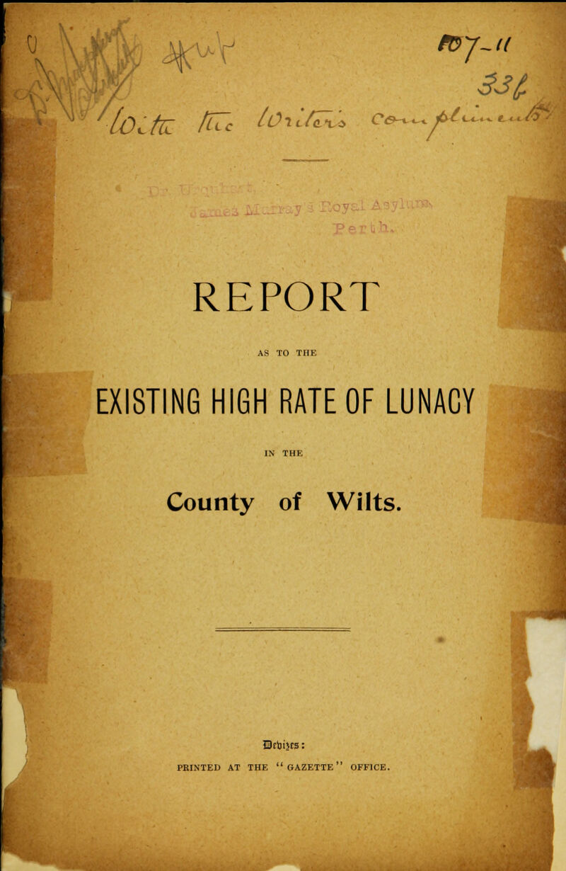 mj-u 7 REPORT AS TO THE EXISTING HIGH RATE OF LUNACY County of Wilts. Dcbijcs: PRINTED AT THE  GAZETTE OFFICE.