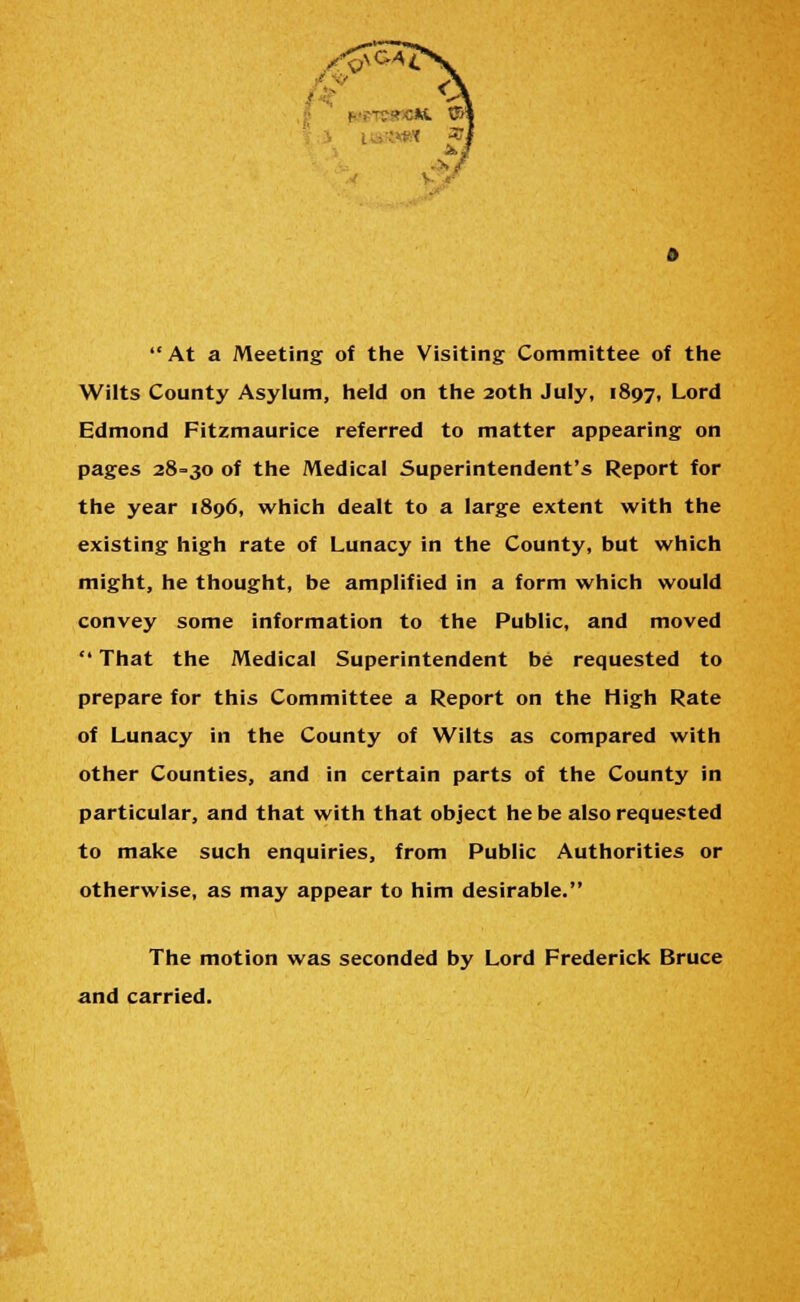  At a Meeting of the Visiting Committee of the Wilts County Asylum, held on the 20th July, 1897, Lord Edmond Fitzmaurice referred to matter appearing on pages 28-30 of the Medical Superintendent's Report for the year 1896, which dealt to a large extent with the existing high rate of Lunacy in the County, but which might, he thought, be amplified in a form which would convey some information to the Public, and moved  That the Medical Superintendent be requested to prepare for this Committee a Report on the High Rate of Lunacy in the County of Wilts as compared with other Counties, and in certain parts of the County in particular, and that with that object he be also requested to make such enquiries, from Public Authorities or otherwise, as may appear to him desirable. The motion was seconded by Lord Frederick Bruce and carried.