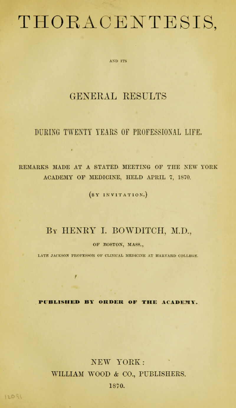 THOEACENTESIS, GENERAL RESULTS DURING TWENTY YEARS OF PROFESSIONAL LIFE, REMARKS MADE AT A STATED MEETING OF THE NEW YORK ACADEMY OF MEDICES'E, HELD APRIL 7, 1870. (by invitation.) By henry I. BOWDITCH, M.D., OF BOSTON, MASS., I.ATR JACKSON PUOrESSOR Or CLIMCAL MEDICIXE AT IIARVABD COI.LKIIK- PC'BLISHED BY ORDER OF THE ACADEnT. NEW YORK: WILLIAM WOOD & CO., PUBLISHERS. 1870.