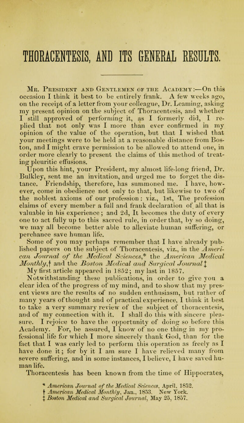 THORACENTESIS, AHD ITS GENERAL RESDLTS. Mr. President and Gentlemen of the Academy :—On this occasion I think it best to be entirely frank. A few weeks ago, on the receipt of a letter from your colleague, Dr. Learning, asking my present opinion on the sul)ject of Thoracentesis, and wliether I still approved of perlbrniing it, as I ibrmerly did, I re- plied that not only was I more than ever confirmed in my opinion of the value of the operation, V)ut tliat I wishe(l that your meetings were to be held at a reasonable distance from Bos- ton, and I might crave permission to be allowed to attend otic, in order more clearly to present tlie claims of this method of treat- ing pleuritic eifusions. Upon this hint, your President, my almost life-long friend. Dr. Bulkley, sent me an invitation, and urged me to forget the dis- tance. Friendship, therefore, has summoned me. I liave, how- ever, come in obedience not only to that, but likewise to two of the noblest axioms of our profession : viz., 1st, The profession claims of every member a full and frank declaration of all that is valuable in his experience; and 2d, It bec(jmes the duty of every one to act fully up to this sacred rule, in order that, by so doing, we may all become better able to alleviate human suffering, or perchance save human life. Some of you may perhaps remember that I have ah'eady ])ub- lished papers on the subject of Thoracentesis, viz., in the Ameri- can Journal of the Medical Sciences,* the American Medical Month/i/,\ and the Boston Medical and Sitre/ical Journid\ My first article appeared in 1852; my last in 1857. Notwithstanding these publications, in order to give yon a clear idea of the progress of my mind, and to show that my pres- ent views are the results oi no sudden enthusiasm, but latlier of many years of thought and of practical experience, I think it best to take a very summary review of the subject of thoracentesis, and of my connection with it. I shall do tliis with sincere ))lea- sure. I rejoice to have the oi)portunity of doing so before this Academy. For, be assured, I know of no one thing in my i)ro- fessional life for which I more sincerely thank God, than for the fact that I was early led to perform this operation as freely as I have done it; for by it I am sure I have relieved many from severe suffering, and in some instances, I believe, I have saved hu- man life. Thoracentesis has been known from the time of Hippocrates, * American Journal of the Medical Sciences. April, 1853. \ American Medical Mont/iJi/, Jan.. 1853. New York, j Boston Medical and Surgical Journal, May 25, 1857.