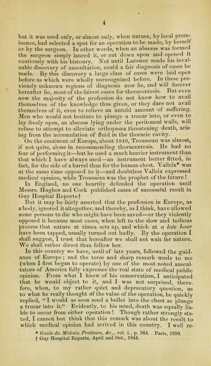 but it was used only, or almost onl}', when nature, by local prom- inence, had selected a spot for an operation to be made, by herself or by the surgeon. In other words, when an abscess was formed the surgeon simply lanced it, or cut down upon and opened it cautiously with his bistoury. Not until Laennec made his inval- uable discovery of auscultation, could a fair diagnosis of cases be made. By this discovery a large class of cases were laid open before us which were wholly unrecognized before. In these pre- viously unknown regions of diagnosis now lie, and will forever hereafter lie, most of the fairest cases for thoracentesis. But even now the majority of the profession do not know how to avail themselves of the knowledge thus given, or they dare not^ avail themselves of it, even to relieve an untold amount ot suflering. Men who would not hesitate to plunge a trocar into, or even to lay freely open, an abscess lying under the peritoneal walls, will refuse to attempt to alleviate orthopnoea threatening death, aris- ing from the accumulation of fluid in the thoracic cavity. On the continent of Europe, about 1840, Trousseau was almost, if not quite, alone in recommending thoracentesis. He had no fear of performing it—but he used a much heavier instrument than that which I have always used—an instrument better fitted, in fact, for the side of a barrel than for the human chest. Vallcix* was at the same time opposed to it—and doubtless Vallci.x expressed medical opinion, while Trousseau was the prophet of the future ! In Entjland, no one heartily defended the operation until Messrs. Hughes and Cock published cases of successful result in Guy Hospital Reports.f Biit it may be fairly asserted that the profession in Europe, as abody, ignored italtogether, and thereby, as I think, have allowed some persons to die who might have been saved—or they violently opposed it because most cases, when left to the slow and tedious process that nature at times, sets up, and which at a late hour have been tapped, usually turned out badly. By the operation I shall suggest, I trust that hereafter we shall not wait ibr nature. We shall rather direct than follow her. In this country we have, mi til of late years, followed the guid- ance of Europe ; and the terse and sharp remark made to me (when I first began to operate) by one of the most noted auscul- tators of America fully expresses the real state of medical public opinion. From what I knew of his conservatism, I anticipated that he would object to it, and I was not surprised, there- fore, when, to my rather quiet and deprecatory question, as to what he really thought of the value of the operation, he quickly replied, I would as soon send a bullet into the chest as pluncre a trocar into it. Evidently, to his mind, death was equally lia- ble to occur from either operation ! Though rather strongly sta- ted, I cannot but think that this remark was about the result to which medical opinion had arrived in this country. I well re- * Ouide du Mtdecin Pratkien, &c., vol. i., p. 564. Paris, 1850. f Guy Hospital Reports, April and Oct., 1844.