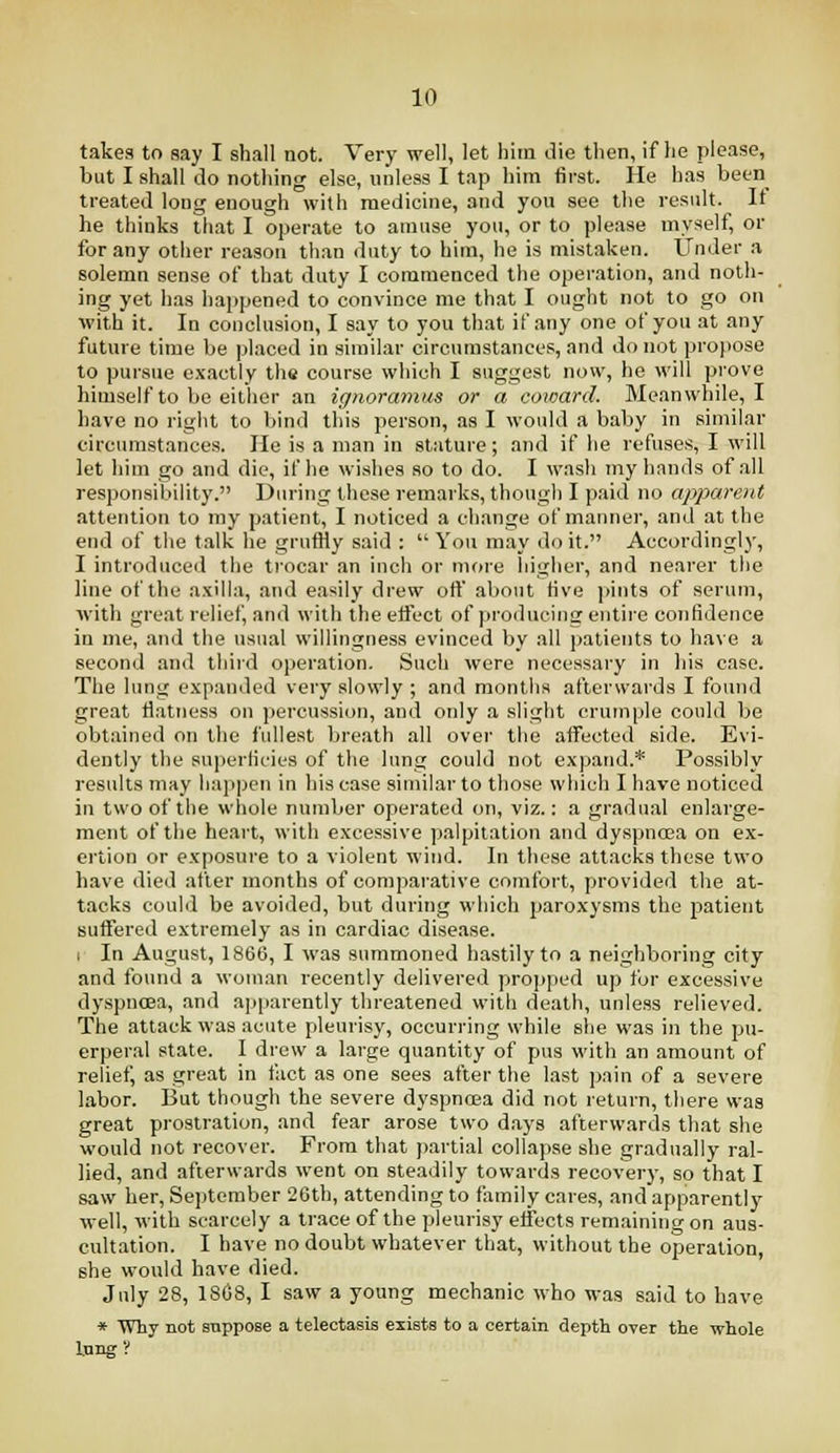 takes to say I shall not. Very well, let him die then, if he please, but I shall do nothing else, unless I tap him first. He has been treated long enough with medicine, and you see the result. It he thinks that I operate to amuse you, or to please myself, or for any other reason than duty to him, he is mistaken. Under a solemn sense of that duty I commenced the operation, and noth- ing yet has happened to convince me that I ought not to go on with it. In conclusion, I say to you that if any one of you at any future time be placed in similar circumstances, and do not propose to pursue exactly the course which I suggest now, he will prove himself to be either an ignoramus or a coioard. Meanwhile, I have no right to bind this person, as I would a baby in similar circumstances. He is a man in stature; and if he refuses, I will let him go and die, if he wishes so to do. I wash my hands of all responsibility. During these remarks, though I p.aid no apparent attention to my patient, I noticed a change of manner, and at the end of the talk he gruffly said :  You may do it. Accordingl)-, I introduced the trocar an inch or more liigher, and nearer the line of the axilla, and easily drew ofl' about five pints of serum, with great relief, and with the elfect of producinc: entire confidence in me, and the usual willingness evinced by all patients to have a second and third operation. Such were necessary in his case. The lung expanded very slowly ; and months afterwai'ds I found great fl.atness on percussion, and only a slight crumple could be obtained on the fullest breath all over the affected side. Evi- dently the superficies of the lung could not expand.* Possibly results may iiappen in his case similar to those which I have noticed in two of the whole number operated on, viz.: a gradual enlarge- ment of the heart, with excessive palpitation and dyspncea on e.x;- ertion or exposure to a violent wind. In these attacks these two have died after months of compaiative comfort, provided the at- tacks could be avoided, but during which paroxysms the patient suffered extremely as in cardiac disease. 1 In August, 1866, I was summoned hastily to a neighboring city and found a woman recently delivered propped up for excessive dyspnoea, and apparently threatened with death, unless relieved. The attack was acute pleurisy, occurring while she was in the pu- erperal state. I drew a large quantity of pus with an amount of relief, as great in fact as one sees after the last pain of a severe labor. But though the severe dyspncea did not return, there was great prostration, and fear arose two days afterwards that she would not recover. From that partial collapse she gradually ral- lied, and afterwards went on steadily towards recovery, so that I saw her, September 26th, attending to family cares, and apparently well, with scarcely a trace of the pleurisy effects remaining on aus- cultation. I have no doubt whatever that, without the operation, she would have died. July 28, 1S68, I saw a young mechanic who was said to have * Why not suppose a telectasis exists to a certain depth over the whole long?