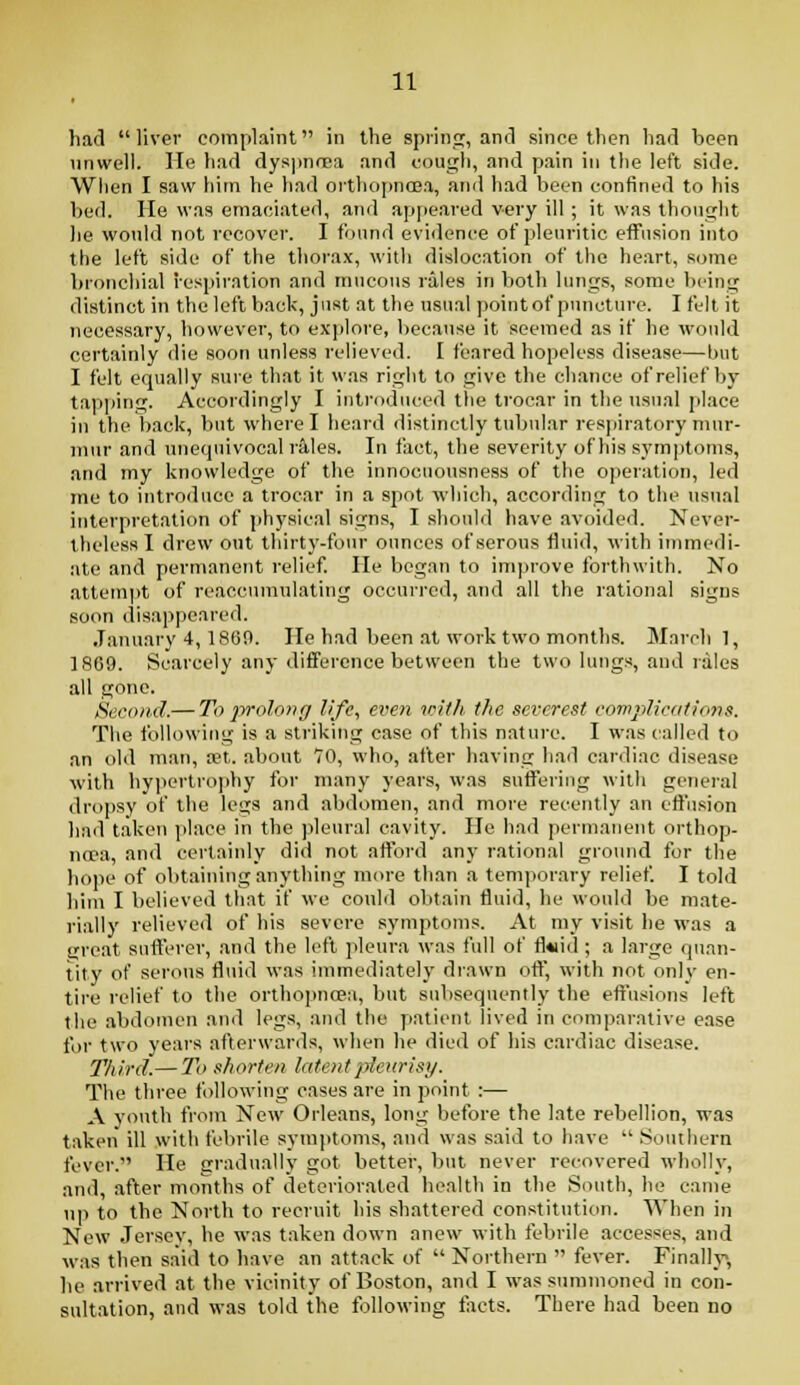 had liver complaint in the spiinsc, and since then had been unwell, lie had dys))nfBa and cough, and pain in the left side. Wlien I saw him he had orthopnoea, and had been confined to his bed. He was emaciated, and appeared very ill ; it was thought lie would not recover. I found evidence of pleuritic effusion into the left side of the thorax, with dislocation of the heart, some bronchial respiration and mucous rales in both lungs, some being distinct in the left back, just at the usual pointof puncture. I felt it necessary, however, to explore, Itecause it seemed as if he would certainly die soon unless relieved. I feared hopeless disease—but I felt equally sure that it was right to give the chance of relief by taiii)ing. Accoidingly I introduced the trocar in the usual place in the back, but where I heard distinctly tubular respiratory mur- mur and nnetpiivocal rS,les. In fact, the seventy of his sym])toms, and my knowledge of the innocuousness of the operation, led me to introduce a trocar in a spot which, according to the usual interpretation of physical signs, I should have avoided. Never- theless I drew out thirty-four ounces of serous fluid, with immedi- ate and permanent relief. lie began to improve forthwith. No attempt of reaccumulating occurred, and all the rational signs soon disappeared. January 4,1869. lie had been at work two months. Marcli 1, 1809. Scarcely any difference between the two lungs, and rales all gone. tSecoii.d.— To prokiyiff life, even with the severest eow2)licati<m$. The following is a striking ease of this nature. I was called to an old man, ret. about 70, who, after having had cardiac disease with hypertrophy for many years, was suflering with general dropsy of the legs and abdomen, and more recently an effusion had taken place in the ])leural cavity. He had permanent orthop- ncea, and certainly did not afford any rational ground for the hope of obtaining anything more than a temporary relief. I told liim I believed that if we could obtain fluid, he would be mate- rially relieved of his severe symptoms. At my visit he was a ereat sufterer, and the left pleura was full of fl«iid ; a large rpian- tity of serous fl\iid was immediately drawn ofl, with not only en- tire relief to the orthopncea, but subsequently the eft'usions left the abdomen and legs, and the patient lived in comparative ease for two years afterwards, when he died of his cardiac disease. Third.— To shorten late/ifplcurisi/. The three following cases are in point :— A youth from New Orleans, long before the late rebellion, was taken ill with febrile symptoms, and was said to have Southern fever. He siradually got better, but never recovered wliolly, and, after months of deteriorated health in the South, he came up to the North to recruit his shattered constitution. When in New Jersey, he was taken down anew with feljrile accesses, and was then s.aid to have an attack of  Northern  fever. Finally, he arrived at the vicinity of Boston, and I was summoned in con- sultation, and was told the following tacts. There had been no