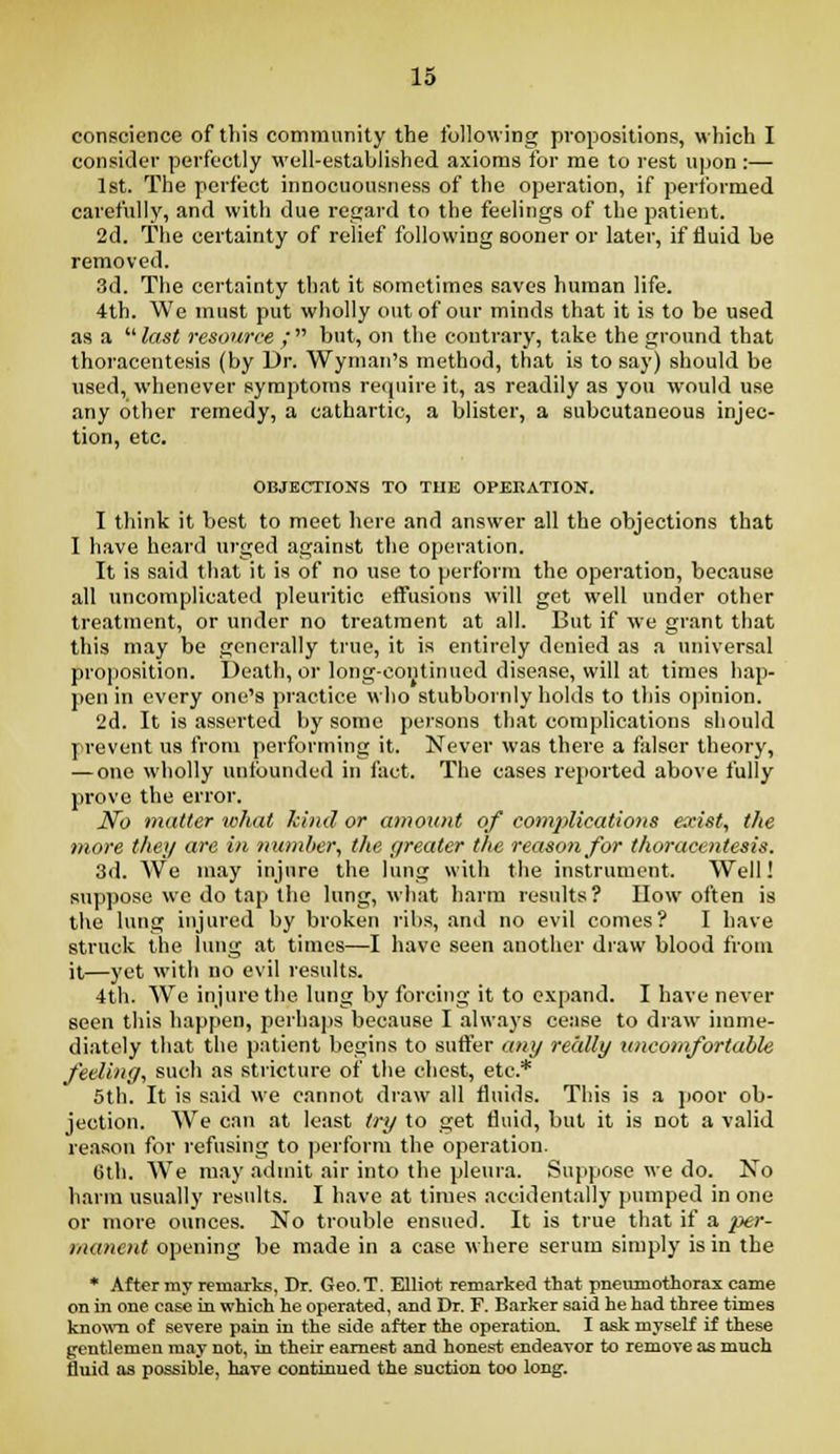 conscience of this community the following propositions, which I consider perfectly well-established axioms for me to rest upon :— 1st. The perfect innocuousness of the operation, if performed carefully, and with due regard to the feelings of the patient. 2d. The certainty of relief following sooner or later, if fluid be removed. 3d. The certainty that it sometimes saves human life. 4th. We inust put wholly out of our minds that it is to be used as a  last resource ;  but, on the contrary, take the ground that thoracentesis (by Dr. Wyman's method, that is to say) should be used, whenever symptoms require it, as readily as you would use any other remedy, a cathartic, a blister, a subcutaneous injec- tion, etc. OBJECTIONS TO THE OPEKATION. I think it best to meet here and answer all the objections that I have heard urged against the operation. It is said that it is of no use to perform the operation, because all uncomplicated pleuritic effusions will get well under other treatment, or under no treatment at all. But if we grant that this may be generally true, it is entirely denied as a universal proposition. Death, or long-continued disease, will at times hap- pen in every one's practice who stubbornly holds to this opinion. 2d. It is asserted by some persons that complications should prevent us from performing it. Never was there a falser theory, — one wholly unfounded in fact. The cases reported above fully prove the error. No matter what kind or amount of complications exist, the more they are in number, the c/reater the reason for thoracentesis. 3d. We may injure the lung with the instrument. Well! suppose we do tap the lung, what harm results? Uow often is the lung injured by broken ribs, and no evil comes? I have struck the lung at times—I have seen another draw blood from it—yet with no evil results. 4th. W^e injure the lung by forcing it to expand. I have never seen this happen, perhaps because I always cease to draw imme- diately that the patient begins to suffer any really uncomfortable feeling, such as stricture of the chest, etc.* 5th. It is said we cannot draw all fluids. This is a ])00r ob- jection. W^e can at least try to get fluid, but it is not a valid reason for refusing to perform the operation. 6th. W^e may admit air into the pleura. Suppose we do. No harm usually results. I have at times accidentally pumped in one or more ounces. No trouble ensued. It is true that if a per- nuuient opening be made in a case where serum simply is in the * After my remarks, Dr. Geo.T. Elliot remarked that pneumothorax came on in one case in which he operated, and Dr. F. Barker said he had three times known of severe pain in the side after the operation. I ask myself if these gentlemen may not, in their earnest and honest endeavor to remove as much fluid as possible, have continued the suction too long.