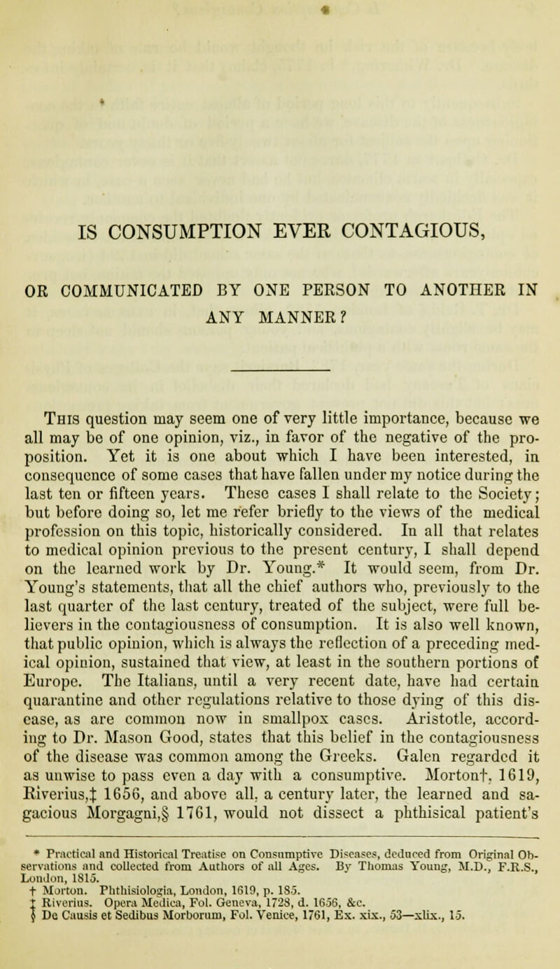 OR COMMUNICATED BY ONE PERSON TO ANOTHER IN ANY MANNER? This question may seem one of very little importance, because we all may bo of one opinion, viz., in favor of the negative of the pro- position. Yet it is one about which I have been interested, in consequence of some cases that have fallen under my notice during the last ten or fifteen years. These cases 1 shall relate to the Society; but before doing so, let me refer briefly to the views of the medical profession on this topic, historically considered. In all that relates to medical opinion previous to the present century, I shall depend on the learned work by Dr. Young.* It would seem, from Dr. Young's statements, that all the chief authors who, previously to the last quarter of the last century, treated of the subject, were full be- lievers in the contagiousness of consumption. It is also well known, that public opinion, whicli is always the reflection of a preceding med- ical opinion, sustained that view, at least in the southern portions of Europe. The Italians, until a very recent date, have had certain quarantine and other regulations relative to those dying of this dis- ease, as are common now in smallpox cases. Aristotle, accord- ing to Dr. Mason Good, states that this belief in the contagiousness of the disease was common among the Greeks. Galen regarded it as unwise to pass even a day with a consumptive. Mortont, 1619, Riverius,:): 1656, and above all. a century later, the learned and sa- gacious Moi'gagni,§ 1761, would not dissect a phthisical patient's * Pnicticnl and Historic.il Treatise on Consumptive Diseases, dednccd from Original Ob- servations and coUected from Authors of all Ages. By Thomas Young, M.D., F.R.S., London, 1815. t Morton. Phthisiologia, London, 1619, p. 185. I Riverius. Opera Mediea, Fol. Geneva, 1723, d. 1656, &c. { Do Causis et Sedibus Morboriim, Fol. Venice, 1761, Ex. xix., 53—xUs., 15.