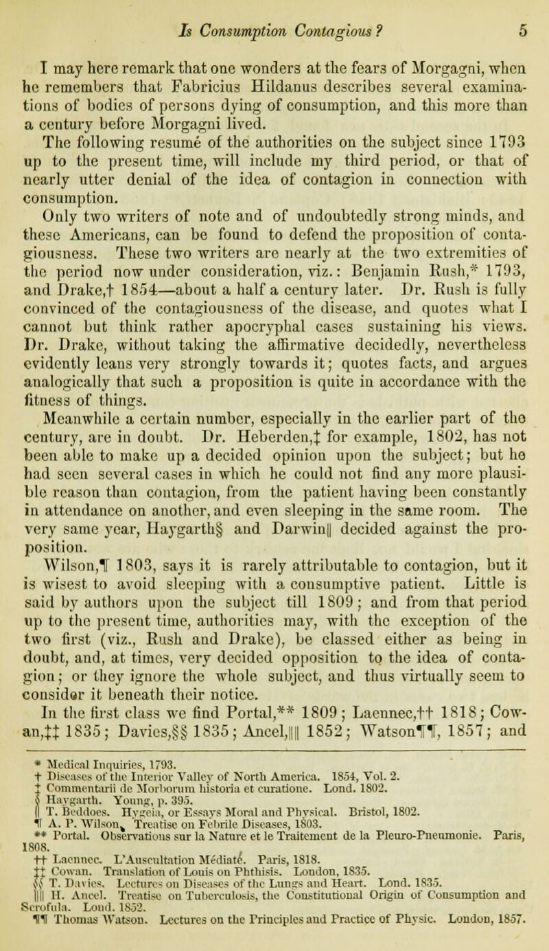 I may here remark that one -wonders at the fears of Morgagni, whca ho remembers that Fabricius Hildanus describes several examina- tions of bodies of persons dying of consumption, and this more than a century before Morgagni lived. The following resume of the authorities on the subject since 1793 up to the present time, will include my third period, or that of nearly utter denial of the idea of contagion in connection with consumption. Only two writers of note and of undoubtedly strong minds, and these Americans, can be found to defend the proposition of conta- giousness. These two writers are nearly at the two extremities of the period now under consideration, viz.: Benjamin Rush,* 1793, and Drake,t 1854—about a half a century later. Dr. Rush is fully convinced of the contagiousness of the disease, and quotes what I cannot but tliink rather apocryphal cases sustaining his views. Dr. Drake, without taking the affirmative decidedly, nevertheless evidently leans very strongly towards it; quotes facts, and argues analogically that such a proposition is quite in accordance with the fitness of things. Meanwliilc a certain number, especially in the earlier part of the century, are in doubt. Dr. Heberden,J for example, 1802, has not been able to make up a decided opinion upon the subject; but ho had seen several cases in which he could not find any more plausi- ble reason than contagion, from the patient having been constantly in attendance on anotlicr, and even sleeping in the same room. The very same year, Haygarth§ and Darwin|| decided against the pro- position. Wilson,Tr 1803, says it is rarely attributable to contagion, but it is wisest to avoid sleeping with a consumptive patient. Little is said by authors ujion the subject till 1809; and from that period up to the present time, authorities may, with the exception of the two first (viz.. Rush and Drake), be classed either as being in doubt, and, at times, very decided opposition to the idea of conta- gion ; or they ignore the whole subject, and thus virtually seem to considar it beneath their notice. In tlie first class we find Portal,** 1809; Laennec,tt 1818; Cow- an,tJ1835; Davics,§§ 1835; Ajicel,l|i 1852; WatsonUt, 1857; and * Medical Inquiries, 1793. t Diseases of tlie Interior Valley of North America. 1854, Vol. 2. t Commentarii do Morlionira liistoria ct curatione. Lond. 1802. { Havf^arth. YouiiK, p. 395. 11 T. Bediloes. Hvwia, or Essays Moral and Physical. Bristol, 1802. II A. P. Wilson^ 'Treatise on Felirile Diseases, 1803. ** Portal, Observations sur la Nature et le Traitcmcnt de la Pleuro-Pneiunonie. Paris, 1808. tt Laennec. L'Auscultation Slediato. Paris, 1818. It Cowan. Translation of Louis on Phthisis. London, 1835. ^^ T. Da\ ics. Lectures on Piseases of the Lungs and Heart. Lond. 1835. llil II. Anecl. Treatise on Tuberculosis, the Constitutional Origin of Consumption and Scrofula. Lond. 1852. HH Thonnis Wabion. Lectures on the Principles and Practice of Physic. London, 1857.