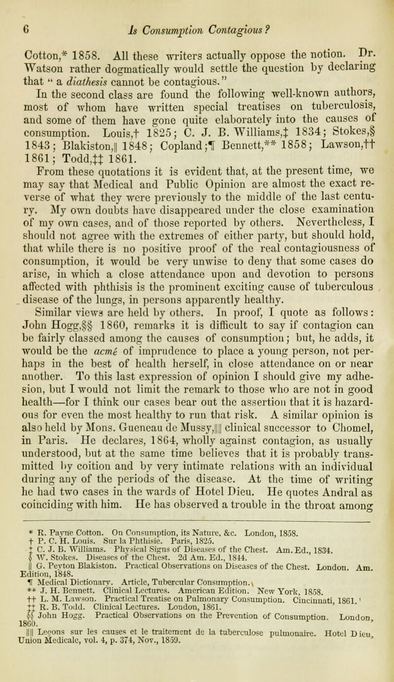 Cotton * 1858. All these writers actually oppose the notion. Dr. Watson rather dogmatically would settle the question by declaring that  a diathesis cannot be contagious. In the second class are found the following well-known authors, most of whom have written special treatises on tuberculosis, and some of them have gone quite elaborately into the causes of consumption. Louis,t 1825; C. J. B. Williams,i 1834; Stokes,§ 1843; Blakiston,|| 1848; Copland ;•[ Bennett,** 1858; Lawson,tt 1861; Todd,tt 1861. From these quotations it is evident that, at the present time, we may say that Medical and Public Opinion are almost the exact re- verse of what they were previously to the middle of the last centu- ry. My own doubts have disappeared under the close examination of my own cases, and of those reported by others. Nevertheless, I should not agree with the extremes of cither party, but should hold, that while there is no positive proof of the real contagiousness of consumption, it would be very unwise to deny that some cases do arise, in which a close attendance upon and devotion to persons affected with phthisis is the prominent exciting cause of tuberculous . . disease of the lungs, in persons apparently healthy. Similar views are held by others. In proof, I quote as follows: John Hogg,§§ 1860, remarks it is difficult to say if contagion can be fairly classed among the causes of consumption; but, ho adds, it would be the acme of imprudence to place a young person, not per- haps in the best of health herself, in close attendance on or near another. To this last expression of opinion I should give my adhe- sion, but I would not limit the remark to those who are not in good health—for I think our cases bear out the assertion that it is hazard- ous for even the most healthy to run that risk. A similar opinion is also held by Mons. Gueneau de Mussy,|||| clinical successor to Chomel, in Paris. He declares, 1864, wholly against contagion, as usually understood, but at the same time believes that it is probably trans- mitted by coition and by very intimate relations with an individual during any of the periods of the disease. At the time of writing he had two cases in the wards of Hotel Dieu. He quotes Andral as coinciding with him. He has observed a trouble in the throat among * R. Fame Cotton. On Consumption, its Nature, &c. London, 1858. t P. C. H. Lociis. Sin- la Plitliisic. Paris, 1825. I C. J. B. Williams. Physical Signs of Diseases of the Chest. Am.Ed. 1834 J W. Stokes. Diseases of the Chest. 2d Am. Ed., 1844. II G. Pevton Blakiston. Practieal Observations on Diseases of the Chest. London Am Edition, 1848. H Medical Dictionary. Article, Tubercular Consumption, v ** J. H. Bennett. Clinical Lectures. American Edition. New York, 1858. tt L. M. Lawson. Practical Treatise on Pulmonary Consumption. Cincinnati 1861 ' +t R- B. Todd. Clinical Lectures. London, 1861. ' ^ John Hogg. Practical Observations on the Prevention of Consumption London 1860. nil Leeons sur les causes et le traitement de la tuberciUose pulmonaire. Hotel Dieu Union Medicalc, vol. 4, p. 374, Nov., 1859. '