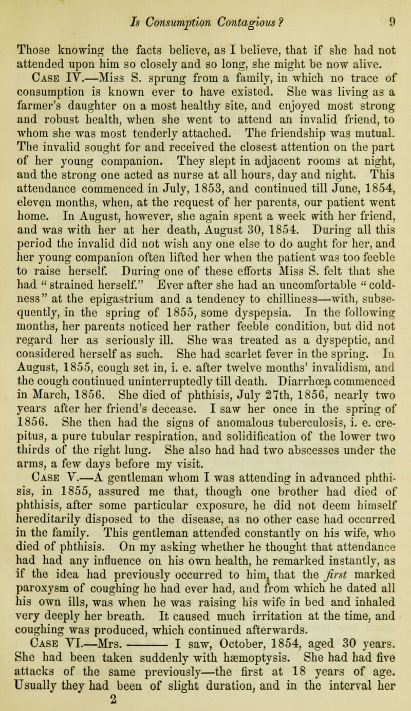 Those knowing the facts believe, as I believe, that if she had not attended upon him so closely and so long, she might be now alive. Case IV.—Miss S. sprung from a family, in which no trace of consumption is known ever to have existed. She was living as a farmer's daughter on a most healthy site, and enjoyed most strong and robust health, when she went to attend an invalid friend, to whom she was most tenderly attached. The friendship was mutual. The iavalid sought for and received the closest attention on the part of her young companion. They slept in adjacent rooms at night, and the strong one acted as nurse at all hours, day and night. This attendance commenced in July, 1853, and continued till June, 1854, eleven months, when, at the request of her parents, our patient went home. In August, however, she again spent a week svith her friend, and was with her at her death, August 30, 1854. During all this period the invalid did not wish any one else to do aught for her, and her young companion often lifted her when the patient was too feeble to raise herself During one of these efforts Miss S. felt that she had  strained herself Ever after she had an uncomfortable  cold- ness at the epigastrium and a tendency to chilliness—with, subse- quently, in the spring of 1855, some dyspepsia. In the following months, her parents noticed her rather feeble condition, but did not regard her as seriously ill. She was treated as a dyspeptic, and considered herself as such. She had scarlet fever in the spring. In August, 1855, cough set in, i. e. after twelve months' invalidism, and the cough continued uninterruptedly till death. Diarrhoja commenced in March, 1856. She died of phthisis, July 27th, 1856, nearly two years after her friend's decease. I saw her once in the spring of 1856. She then had the signs of anomalous tuberculosis, i. e. cre- pitus, a pure tubular respiration, and solidification of the lower two thirds of the right lung. She also had had two abscesses under the arms, a few days before my visit. Case V.—A gentleman whom I was attending in advanced phthi- sis, in 1855, assured me that, though one brother had died of phthisis, after some particular exposure, he did not deem himself hereditarily disposed to the disease, as no other case had occurred in the family. This gentleman attended constantly on his wife, who died of phthisis. On my asking whether he thought that attendance had had any influence on his own health, he remarked instantly, as if the idea had previously occurred to him, that the Jirst marked paroxysm of coughing he had ever had, and from which he dated all his own ills, was when he was raising his wife in bed and inhaled very deeply her breath. It caused much irritation at the time, and coughing was produced, which continued afterwards. Case VI.—Mrs. I saw, October, 1854, aged 30 years. She had been taken suddenly with hremoptysis. She had had five attacks of the same previously—the first at 18 years of age. Usually they had been of slight duration, and in the interval her 2