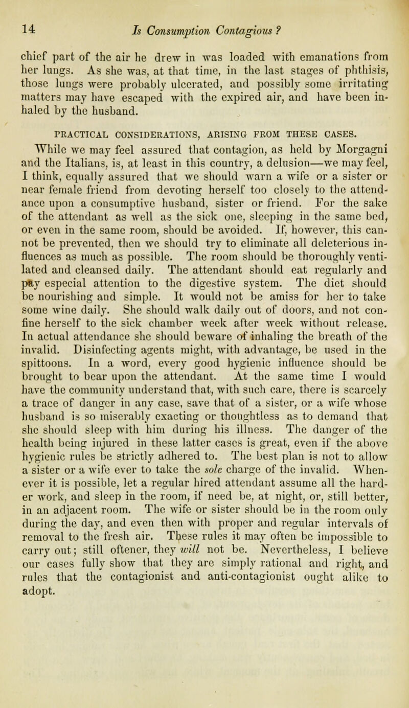 chief part of the air he drew in was loaded with emanations from her lungs. As she was, at that time, in the last stages of phthisis, those lungs were probably ulcerated, and possibly some irritating matters may have escaped with the expired air, and have been in- haled by the husband. PRACTICAL CONSIDERATIONS, ARISING FROM THESE CASES. While we may feel assured that contagion, as held by Morgagni and the Italians, is, at least in this country, a delusion—we may feel, I think, equally assured that we should warn a wife or a sister or near female friend from devoting herself too closely to the attend- ance upon a consumptive husband, sister or friend. For the sake of the attendant as well as the sick one, sleeping in the same bed, or even in the same room, should be avoided. If, however, this can- not be prevented, then we should try to eliminate all deleterious in- fluences as much as possible. The room should be thoroughly venti- lated and cleansed daily. The attendant should eat regularly and pay especial attention to the digestive system. The diet should be nourishing and simple. It would not be amiss for her to take some wine daily. She should walk daily out of doors, and not con- fine herself to the sick chamber week after week without release. In actual attendance she should beware of inhaling the breath of the invalid. Disinfecting agents might, with advantage, be used in the spittoons. In a word, every good hygienic influence sliould be brought to bear upon the attendant. At the same time I would have the community understand that, with such care, there is scarcely a trace of danger in any case, save that of a sister, or a wife whose husband is so miserably exacting or thoughtless as to demand that she should sleep with him during his illness. The danger of the health being injured in these latter cases is great, even if the above hygienic rules be strictly adhered to. The best plan is not to allow a sister or a wife ever to take the sole charge of the invalid. When- ever it is possible, let a regular hired attendant assume all the hard- er work, and sleep in the room, if need be, at night, or, still better, in an adjacent room. The wife or sister should be in the room only during the day, and even then with proper and regular intervals of removal to the fresh air. These rules it may often be impossible to carry out; still oflener, they will not be. Nevertheless, I believe our cases fully show that they are simply rational and right, and rules that the contagionist and anti-coutagionist ought alike to adopt.