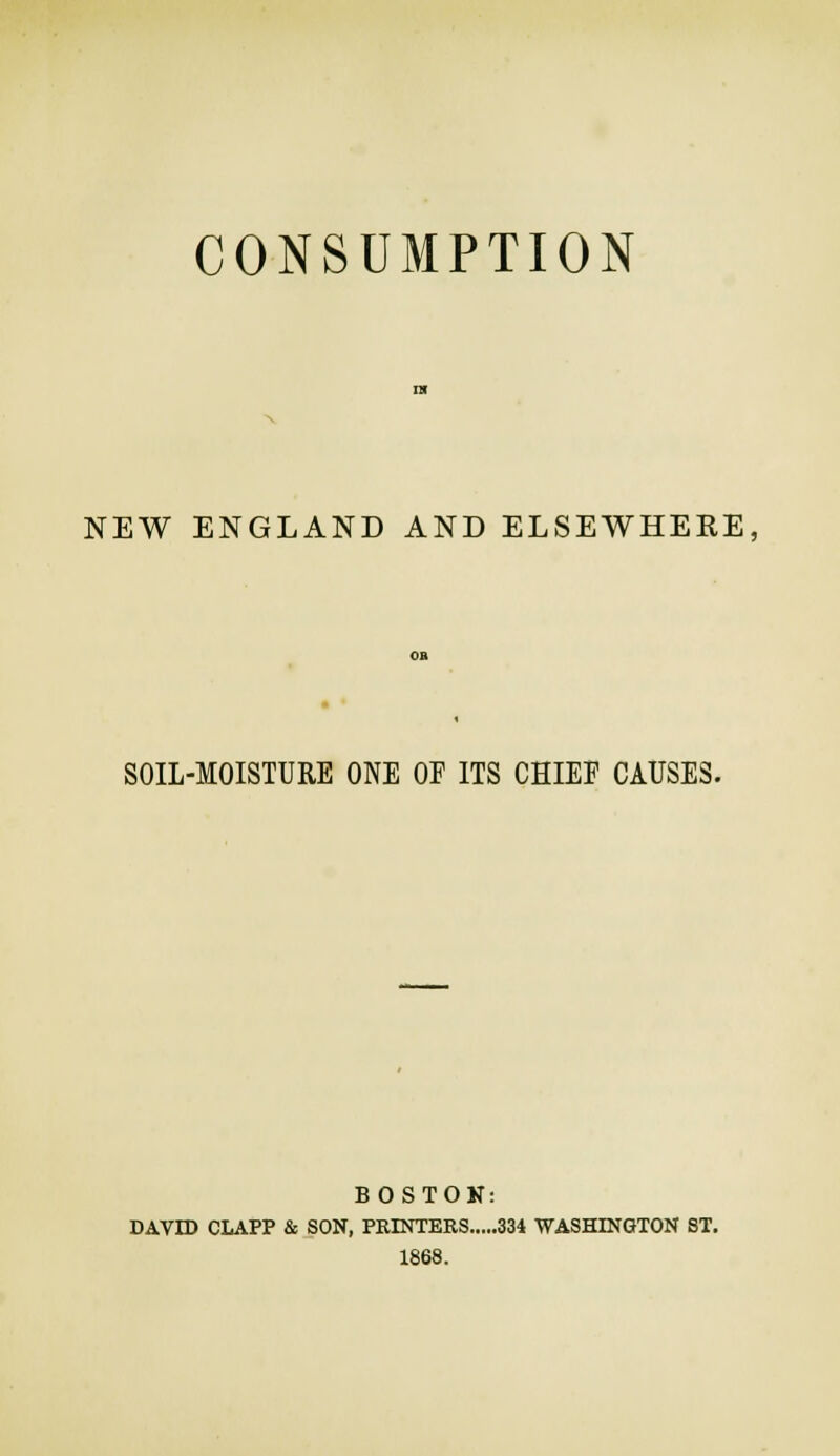 CONSUMPTION NEW ENGLAND AND ELSEWHERE, SOIL-MOISTURE ONE OP ITS CHIEF CAUSES. BOSTON: DAVID CLAPP & SON, PRINTERS 334 WASHINGTON ST. 1868.