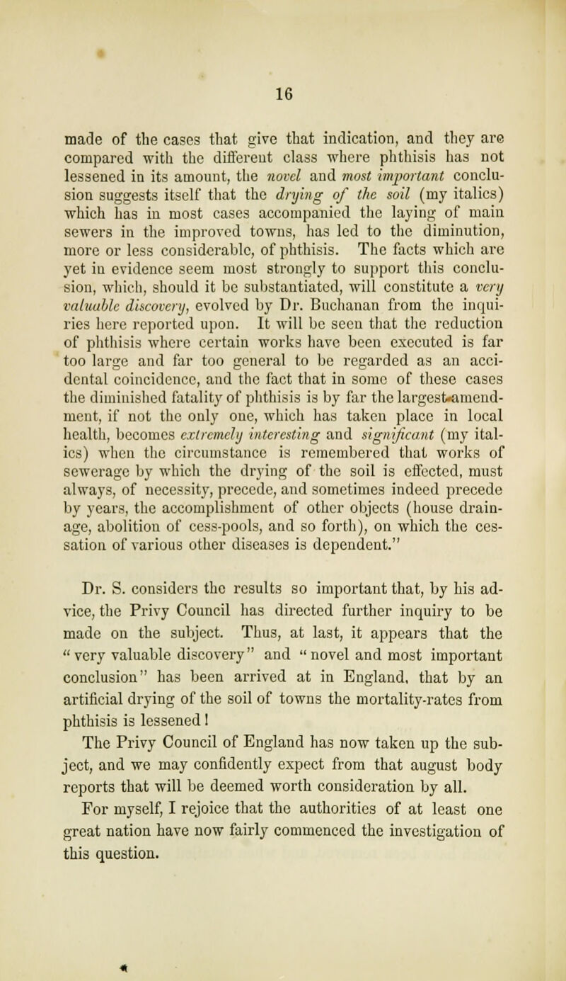 made of the cases tliat give that indication, and they are compared with the diflereut class where phthisis has not lessened in its amount, the novel and most important conclu- sion suggests itself that the drying of the soil (my italics) which has in most cases accompanied the laying of main sewers in the improved towns, has led to the diminution, more or less considerable, of phthisis. The facts which are yet in evidence seem most strongly to support this conclu- sion, which, should it be substantiated, will constitute a very vciUiuble discovery, evolved by Dr. Buchanan from the inqui- ries here reported upon. It will be seen that the reduction of phthisis where certain works have been executed is far too large and far too general to be regarded as an acci- dental coincidence, and the fact that in some of these cases the diminished fatality of phthisis is by far the largest«amend- ment, if not the only one, which has taken place in local health, becomes extremely interesting and significant (my ital- ics) when the circumstance is remembered that works of sewerage by which the drying of the soil is eflfected, must always, of necessity, precede, and sometimes indeed precede by years, the accomplishment of other objects (house drain- age, abolition of cess-pools, and so forth), on which the ces- sation of various other diseases is dependent. Dr. S. considers the results so important that, by his ad- vice, the Privy Council has directed further inquiry to be made on the subject. Thus, at last, it appears that the  very valuable discovery and  novel and most important conclusion has been arrived at in England, that by an artificial drying of the soil of towns the mortality-rates from phthisis is lessened 1 The Privy Council of England has now taken up the sub- ject, and we may confidently expect from that august body reports that will )je deemed worth consideration by all. For myself, I rejoice that the authorities of at least one great nation have now fairly commenced the investigation of this question.