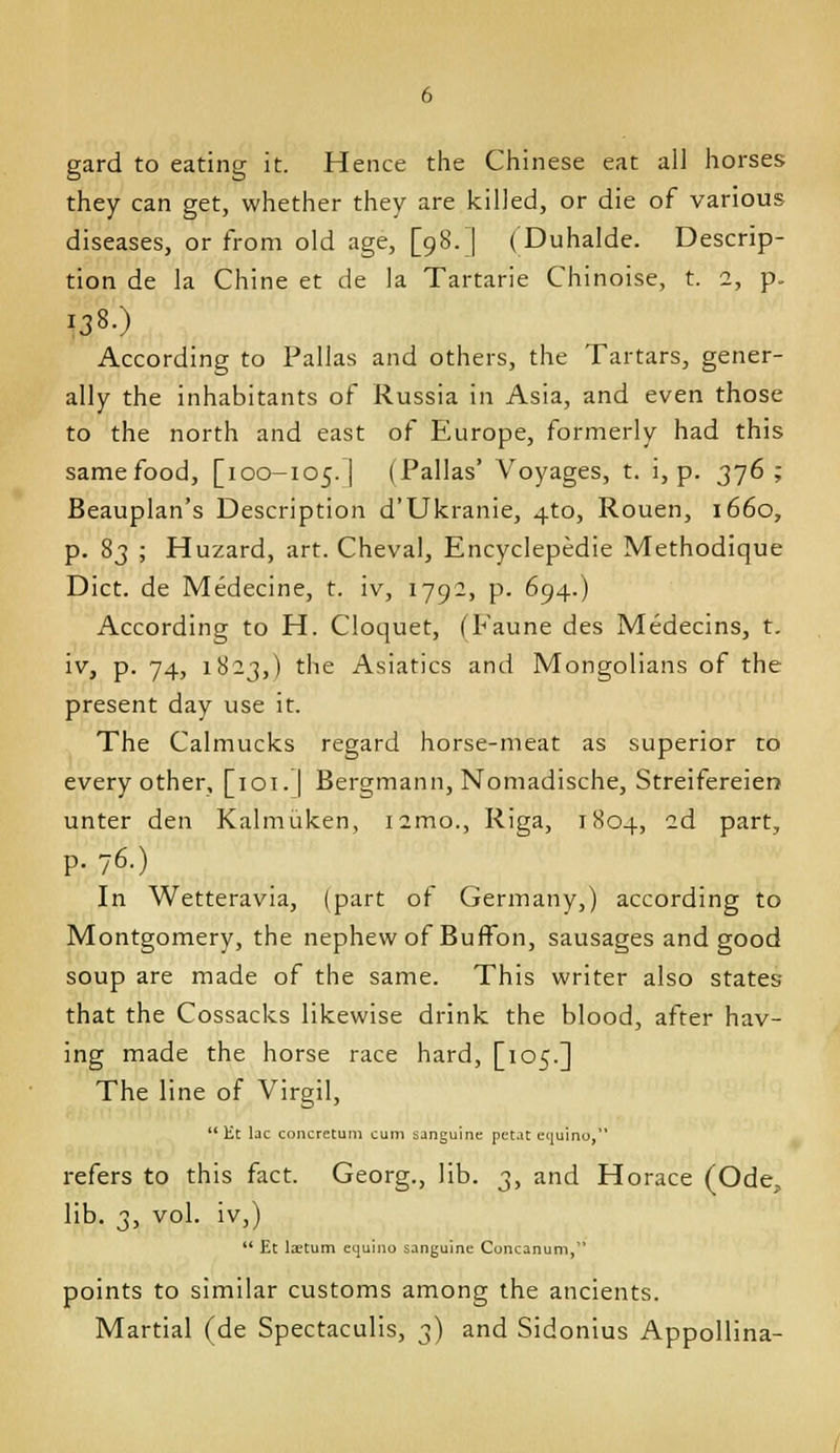 gard to eating it. Hence the Chinese eat all horses they can get, whether they are killed, or die of various diseases, or from old age, [98.] (Duhalde. Descrip- tion de la Chine et de la Tartaric Chinoise, t. 2, p. 138.) According to Pallas and others, the Tartars, gener- ally the inhabitants of Russia in Asia, and even those to the north and east of Europe, formerly had this samefood, [100-105.] (Pallas' Voyages, t. i, p. 376; Beauplan's Description d'Ukranie, 4to, Rouen, 1660, p. 83 ; Huzard, art. Cheval, Encyclepedie Methodique Diet, de Medecine, t. iv, 1792, p. 694.) According to H. Cloquet, (Faune des Medecins, t. iv, p. 74, 1823,) the Asiatics and Mongolians of the present day use it. The Calmucks regard horse-meat as superior to every other, [loi.] Bergmann, Nomadische, Streifereien unter den Kalmiiken, i2mo., Riga, 1804, 2d part, p. 76.) In Wetteravia, (part of Germany,) according to Montgomery, the nephew of BufFon, sausages and good soup are made of the same. This writer also states that the Cossacks likewise drink the blood, after hav- ing made the horse race hard, [105.] The line of Virgil,  Et lac coiicretum cum sanguine petat equino, refers to this fact. Georg., lib. 3, and Horace (Ode, lib. 3, vol. iv,)  Et laetum etjuino sanguine Concanum, points to similar customs among the ancients. Martial (de Spectaculis, 3) and Sidonius Appollina-