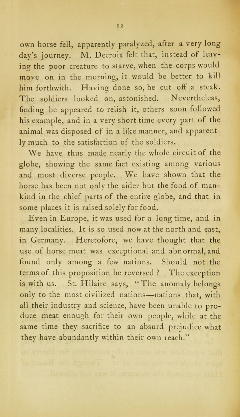 own horse fell, apparently paralyzed, after a very long day's journey. M. Decroix felt that, instead of leav- ing the poor creature to starve, when the corps would move on in the morning, it would be better to kill him forthwith. Having done so, he cut off a steak. The soldiers looked on, astonished. Nevertheless, finding he appeared to relish it, others soon followed his example, and in a very short time every part of the animal was disposed of in a like manner, and apparent- ly much to the satisfaction of the soldiers. We have thus made nearly the whole circuit of the globe, showing the same fact existing among various and most diverse people. We have shown that the horse has been not only the aider but the food of man- kind in the chief parts of the entire globe, and that in some places it is raised solely for food. Even in Europe, it was used for a long time, and in many localities. It is so used now at the north and east, in Germany. Heretofore, we have thought that the use of horse meat was exceptional and abnormal,and found only among a few nations. Should not the terms of this proposition be reversed ? The exception is with us. St. Hilaire says, The anomaly belongs only to the most civilized nations—nations that, with all their industry and science, have been unable to pro- duce meat enough for their own people, while at the same time they sacrifice to an absurd prejudice what they have abundantly within their own reach.