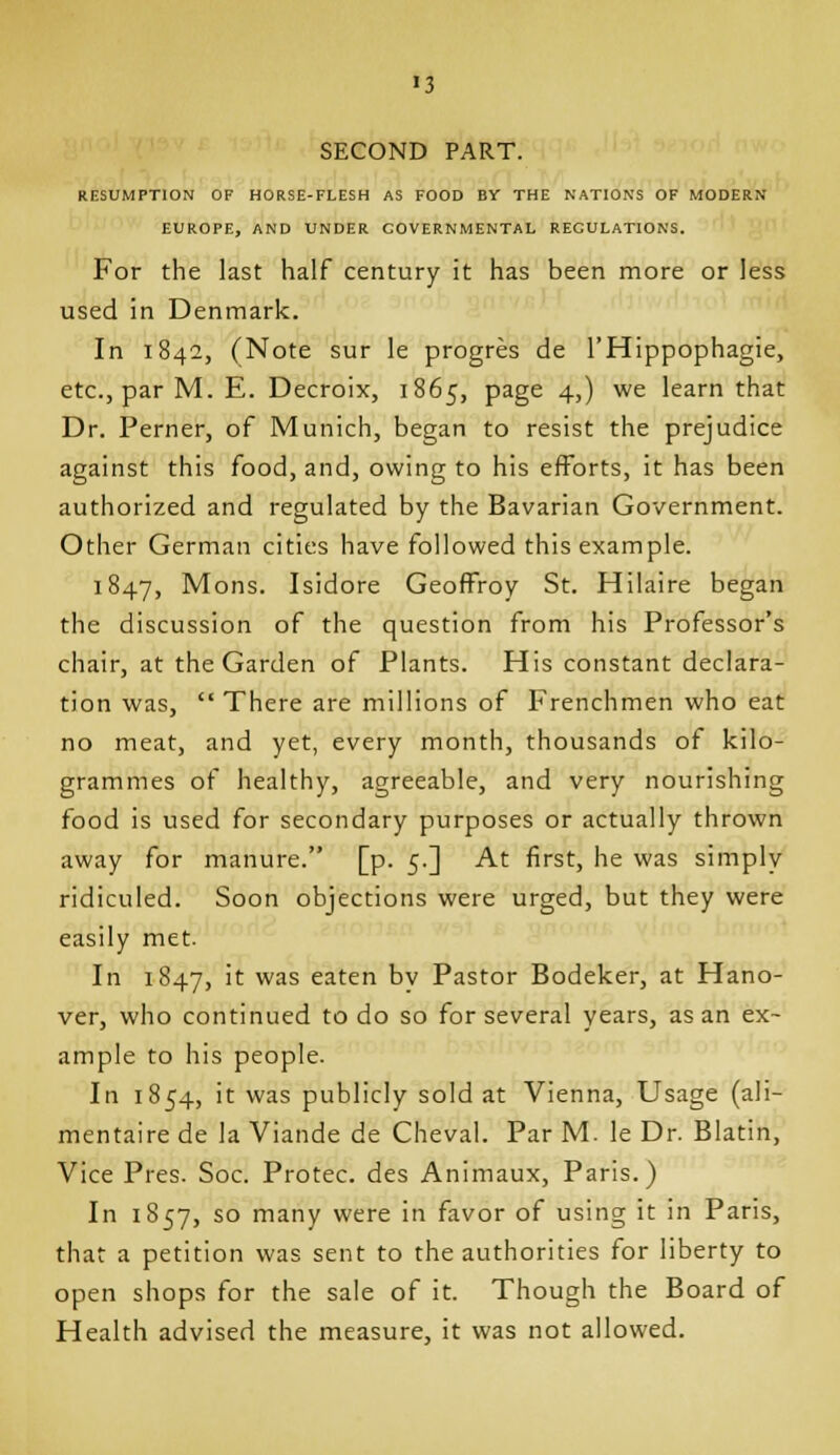 «3 SECOND PART. RESUMPTION OF HORSE-FLESH AS FOOD BY THE NATIONS OF MODERN EUROPE, AND UNDER GOVERNMENTAL REGULATIONS. For the last half century it has been more or less used in Denmark. In 1842, (Note sur le progres de I'Hippophagie, etc., par M. E. Decroix, 1865, page 4,) we learn that Dr. Perner, of Munich, began to resist the prejudice against this food, and, owing to his efforts, it has been authorized and regulated by the Bavarian Government. Other German cities have followed this example. 1847, Mons. Isidore GeofFroy St. Hilaire began the discussion of the question from his Professor's chair, at the Garden of Plants. His constant declara- tion was,  There are millions of Frenchmen who eat no meat, and yet, every month, thousands of kilo- grammes of healthy, agreeable, and very nourishing food is used for secondary purposes or actually thrown away for manure. [p. 5.] At first, he was simply ridiculed. Soon objections were urged, but they were easily met. In 1847, it was eaten bv Pastor Bodeker, at Hano- ver, who continued to do so for several years, as an ex- ample to his people. In 1854, it was publicly sold at Vienna, Usage (ali- mentaire de la Viande de Cheval. Par M. le Dr. Blatin, Vice Pres. Soc. Protec. des Animaux, Paris.) In 1857, so many were in favor of using it in Paris, that a petition was sent to the authorities for liberty to open shops for the sale of it. Though the Board of Health advised the measure, it was not allowed.