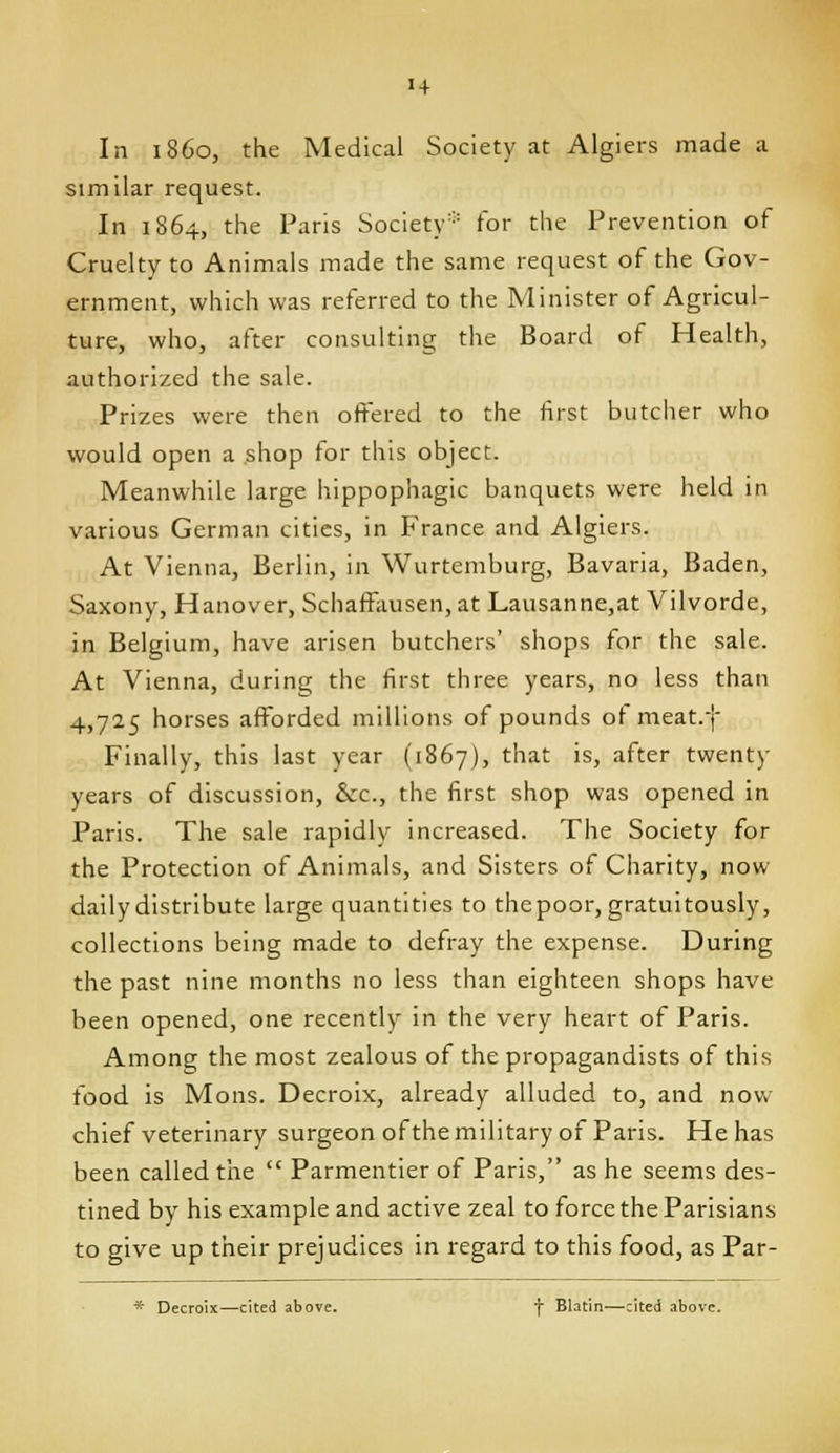 In i860, the Medical Society at Algiers made a similar request. In 1864, the Pans Society^'' for the Prevention of Cruelty to Animals made the same request of the Gov- ernment, which was referred to the Minister of Agricul- ture, who, after consulting the Board of Health, authorized the sale. Prizes were then offered to the first butcher who would open a shop for this object. Meanwhile large hippophagic banquets were held in various German cities, in France and Algiers. At Vienna, Berlin, in Wurtemburg, Bavaria, Baden, Saxony, Hanover, Schaffausen, at Lausanne,at Vilvorde, in Belgium, have arisen butchers' shops for the sale. At Vienna, during the first three years, no less than 4,725 horses afforded millions of pounds of meat.f Finally, this last year (1867), that is, after twenty years of discussion, &;c., the first shop was opened in Paris. The sale rapidly increased. The Society for the Protection of Animals, and Sisters of Charity, now daily distribute large quantities to thepoor, gratuitously, collections being made to defray the expense. During the past nine months no less than eighteen shops have been opened, one recently in the very heart of Paris. Among the most zealous of the propagandists of this food is Mons. Decroix, already alluded to, and now chief veterinary surgeon of the military of Paris. He has been called tiie  Parmentier of Paris, as he seems des- tined by his example and active zeal to force the Parisians to give up their prejudices in regard to this food, as Par- * Decroix—cited above. f Blatin—cited above.