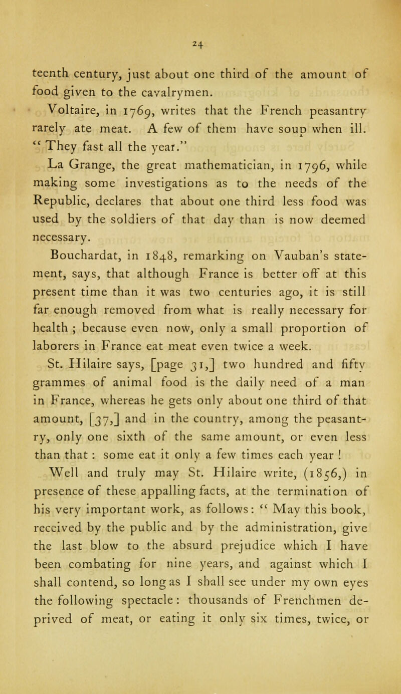 teenth century, just about one third of the amount of food given to the cavalrymen. Voltaire, in 1769, writes that the French peasantry rarely ate meat. A few of them have soup when ill.  They fast all the year. La Grange, the great mathematician, in 1796, while making some investigations as to the needs of the Republic, declares that about one third less food was used by the soldiers of that day than is now deemed necessary. Bouchardat, in 1848, remarking on Vauban's state- ment, says, that although France is better off at this present time than it was two centuries ago, it is still tar enough removed from what is really necessary for health ; because even now, only a small proportion of laborers in France eat meat even twice a week. St. Hilaire says, [page 31,] two hundred and fiftv grammes of animal food is the daily need of a man in France, whereas he gets only about one third of that amount, [37,] and in the country, among the peasant- ry, only one sixth of the same amount, or even less than that : some eat it only a few times each year ! Well and truly may St. Hilaire write, (1856,) in presence of these appalling facts, at the termination of his very important work, as follows:  May this book, received by the public and by the administration, give the last blow to the absurd prejudice which I have been combating for nine years, and against which I shall contend, so long as I shall see under my own eyes the following spectacle : thousands of Frenchmen de- prived of meat, or eating it only six times, twice, or