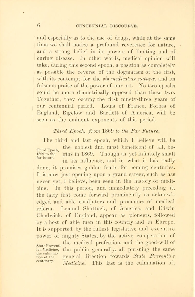 and especially as to the use of drugs, while at the same time we shall notice a profound reverence for nature, and a strong belief in its powers of limiting and of curing disease. In other words, medical opinion will take, during this second epoch, a position as completely as possible the reverse of the dogmatism of the first, with its contempt for the vis medicatrix naturae, and its fulsome praise of the power of our art. No two epochs could be more diametrically opposed than these two. Together, they occupy the first ninety-three years of our centennial period. Louis of France, Forbes of England, Bigelow and Bartlett of America, will be seen as the eminent exponents of this period. Third Epoch, from 1869 to the Far Future. The third and last epoch, which I believe will be mi. 3„ , the noblest and most beneficent of all, be- Third Epoch, 1869 to the gins in 1869. Though as yet infinitely small in its influence, and in what it has really done, it promises golden fruits for coming centuries. It is now just opening upon a grand career, such as has never yet, I believe, been seen in the history of medi- cine. In this period, and immediately preceding it, the laity first come forward prominently as acknowl- edged and able coadjutors and promoters of medical reform. Lemuel Shattuck, of America, and Edwin Chadwick, of England, appear as pioneers, followed by a host of able men in this country and in Europe. It is supported by the fullest legislative and executive power of mighty States, by the active co-operation of the medical profession, and the good-will of otate 1 reverie— u ive Medicine, the public generally, all pursuing the same ti.,n of the general direction towards State Preventive centenary. Medicine. This last is the culmination of,