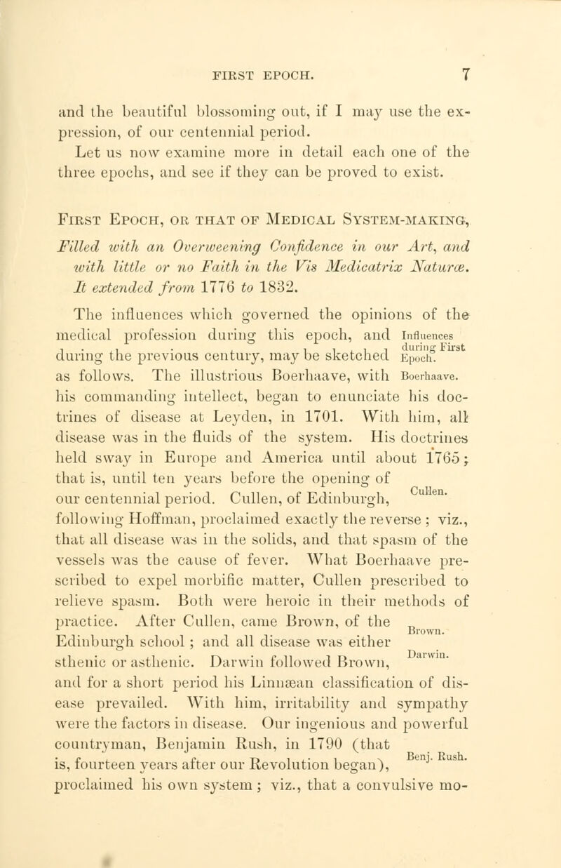 and the beautiful blossoming out, if I may use the ex- pression, of our centennial period. Let us now examine more in detail each one of the three epochs, and see if they can be proved to exist. First Epoch, or that of Medical System-making, Filled with an Overweening Confidence in our Art, and with little or no Faith in the Vis Medieatrix Natural. It extended from 1776 to 1832. The influences which governed the opinions of the medical profession during this epoch, and Influences during the previous century, may be sketched Epoch3. as follows. The illustrious Boerhaave, with Boerhaave. his commanding intellect, began to enunciate his doc- trines of disease at Leyden, in 1701. With him, all disease was in the fluids of the system. His doctrines held sway in Europe and America until about 1765 j that is, until ten years before the opening of our centennial period. Cullen, of Edinburgh, following Hoffman, proclaimed exactly the reverse ; viz., that all disease was in the solids, and that spasm of the vessels was the cause of fever. What Boerhaave pre- scribed to expel morbific matter, Cullen prescribed to relieve spasm. Both were heroic in their methods of practice. After Cullen, came Brown, of the „ Brown. Edinburgh school ; and all disease was either sthenic or asthenic. Darwin followed Brown, and for a short period his Linnsean classification of dis- ease prevailed. With him, irritability and sympathy were the factors in disease. Our ingenious and powerful countryman, Benjamin Rush, in 1790 (that is, fourteen years after our Revolution began), proclaimed his own system ; viz., that a convulsive mo-