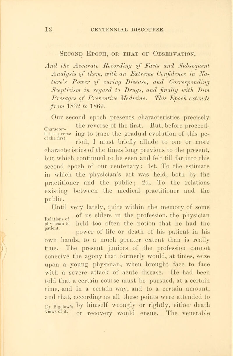 Second Epoch, or that of Observation, And the Accurate Recording of Facts and Subsequent Analysis of them, with an Extreme Confidence in Na- ture's Power of curing Disease, and Corresponding Scepticism in regard to Drugs, and finally ivith Dim Presages of Preventive Medicine. This Epoch extends from 1832 to 1869. Oar second epoch presents characteristics precise^ the reverse of the first. But, before proceed- Cnaracter- * istics reverse ing to trace the gradual evolution of this pe- riod, I must briefly allude to one or more characteristics of the times long previous to the present, but which continued to be seen and felt till far into this second epoch of our centenary: 1st, To the estimate in which the physician's art was held, both by the practitioner and the public; 2d, To the relations existing between the medical practitioner and the public. Until very lately, cpaite within the memory of some „ , . , of us elders in the profession, the physician Relations of L l J physician to held too often the notion that he had the power of life or death of his patient in his own hands, to a much greater extent than is really true. The present juniors of the profession cannot conceive the agony that formerly would, at times, seize upon a young physician, when brought face to lace with a severe attack of acute disease. He had been told that a certain course must be pursued, at a certain time, and in a certain way, and to a certain amount, and that, according as all these points were attended to Dr. Bin-eiow's ^v himself wrongly or rightly, either death views of a. or reC0veiy would ensue. The venerable