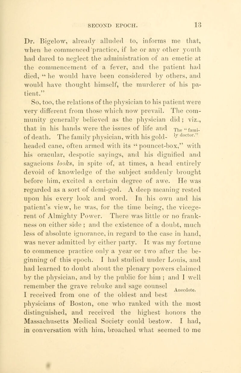 Dr. Bigelow, already alluded to, informs me that, when he commenced'practice, if he or any other youth had dared to neglect the administration of an emetic at the commencement of a fever, and the patient had died,  he would have been considered by others, and would have thought himself, the murderer of his pa- tient. So, too, the relations of the physician to his patient were very different from those which now prevail. The com- munity generally believed as the physician did ; viz., that in his hands were the issues of life and The  fami- of death. The family physician, with his gold- ]y doctor- headed, cane, often armed with its  pouncet-box, with his oracular, despotic sayings, and his dignified and sagacious looks, in spite of, at times, a head entirely devoid of knowledge of the subject suddenly brought before him, excited a certain degree of awe. He was regarded as a sort of demi-god. A deep meaning rested upon his every look and word. In his own and his patient's view, he was, for the time being, the vicege- rent of Almighty Power. There was little or no frank- ness on either side ; and the existence of a doubt, much less of absolute ignorance, in regard to the case in hand, was never admitted by either party. It was my fortune to commence practice only a year or two after the be- ginning of this epoch. I had studied under Louis, and had learned to doubt about the plenary powers claimed by the physician, and by the public for him ; and I well remember the grave rebuke and sage counsel . 0 ° Anecdote. I received from one of the oldest and best physicians of Boston, one who ranked with the most distinguished, and received the highest honors the Massachusetts Medical Society could bestow. I had, in conversation with him, broached what seemed to me