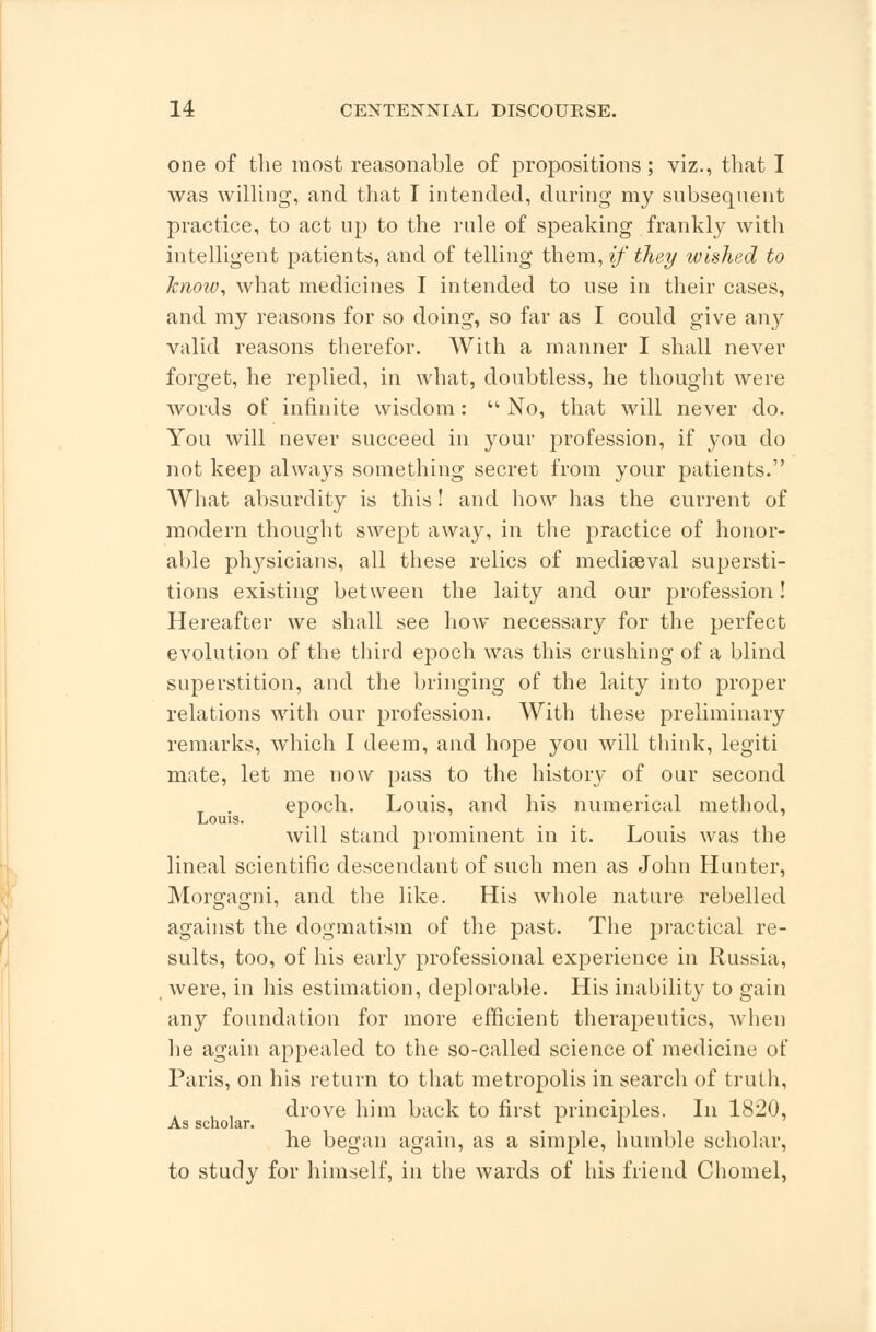 one of the most reasonable of propositions ; viz., that I was willing, and that I intended, during my subsequent practice, to act up to the rule of speaking frankly with intelligent patients, and of telling them, if they wished to know, what medicines I intended to use in their cases, and my reasons for so doing, so far as I could give an}>- valid reasons therefor. With a manner I shall never forget, he replied, in what, doubtless, he thought were words of infinite wisdom:  No, that will never do. You will never succeed in your profession, if you do not keep always something secret from your patients. What absurdity is this! and how has the current of modern thought swept away, in the practice of honor- able phj^sicians, all these relics of mediaeval supersti- tions existing between the laity and our profession! Hereafter we shall see how necessary for the perfect evolution of the third epoch was this crushing of a blind superstition, and the bringing of the laity into proper relations with our profession. With these preliminary remarks, which I deem, and hope you will think, legiti mate, let me now pass to the history of our second T . epoch. Louis, and his numerical method, Louis. , will stand prominent in it. Louis was the lineal scientific descendant of such men as John Hunter, Morgagni, and the like. His whole nature rebelled against the dogmatism of the past. The practical re- sults, too, of his early professional experience in Russia, were, in his estimation, deplorable. His inability to gain any foundation for more efficient therapeutics, when he again appealed to the so-called science of medicine of Paris, on his return to that metropolis in search of truth, , , drove him back to first principles. In 1820, As scholar. _ L L he began again, as a simple, humble scholar, to study for himself, in the wards of his friend Chomel,