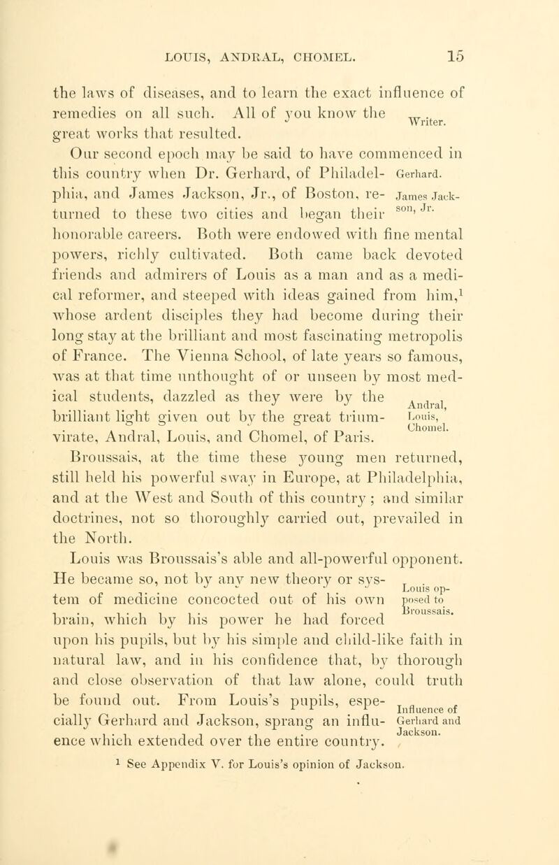 the laws of diseases, and to learn the exact influence of remedies on all such. All of you know the TTT. J Writer. great works that resulted. Our second epoch may be said to have commenced in this country when Dr. Gerhard, of Philadel- Gerhard, phia, and James Jackson, Jr., of Boston, re- James Jack- turned to these two cities and began their son''r honorable careers. Both were endowed with fine mental powers, richly cultivated. Both came back devoted friends and admirers of Louis as a man and as a medi- cal reformer, and steeped with ideas gained from him,1 whose ardent disciples they had become during their long stay at the brilliant and most fascinating metropolis of France. The Vienna School, of late years so famous, was at that time unthought of or unseen by most med- ical students, dazzled as they were by the brilliant light given out by the great trium- Louis, virate, Andral, Louis, and Chomel, of Paris. Broussais, at the time these j^oung men returned, still held his powerful sway in Europe, at Philadelphia, and at the West and South of this country ; and similar doctrines, not so thoroughly carried out, prevailed in the North. Louis was Broussais's able and all-powerful opponent. He became so, not by anv new theory or sys- T . 0 . Louis op- tem of medicine concocted out of his own posed to brain, which by his power he had forced upon his pupils, but by his simple avid child-like faith in natural law, and in his confidence that, by thorough and close observation of that law alone, could truth be found out. From Louis's pupils, espe- x „ 111 Influence of ciall}T Gerhard and Jackson, sprang an in flu- Gerhard and ence which extended over the entire country. 1 See Appendix V. for Louis's opinion of Jackson.