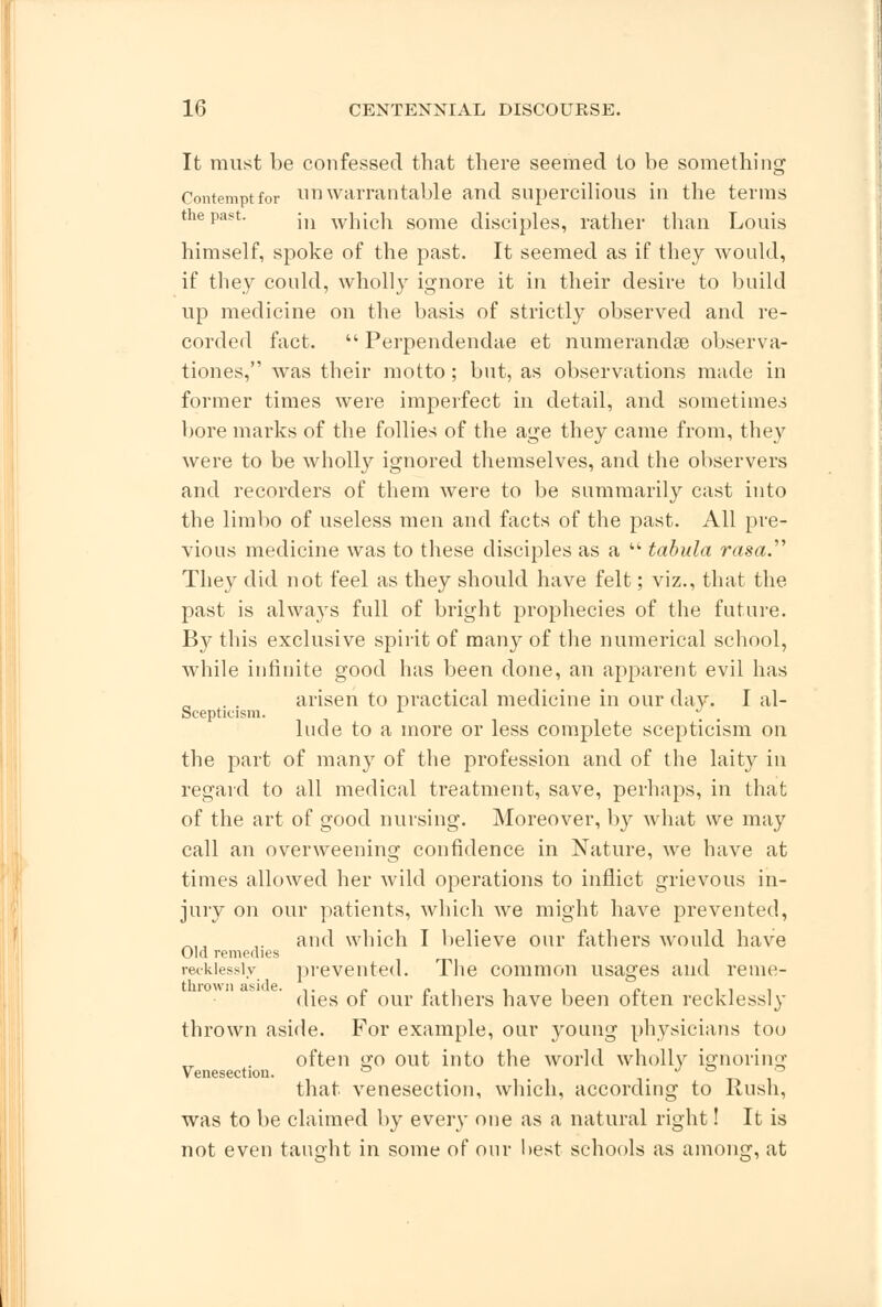 It must be confessed that there seemed to be something Contempt for unwarrantable and supercilious in the terms the past. m wjjich some disciples, rather than Louis himself, spoke of the past. It seemed as if they would, if they could, wholly ignore it in their desire to build up medicine on the basis of strictly observed and re- corded fact.  Perpendendae et numerandse observa- tiones, was their motto ; but, as observations made in former times were imperfect in detail, and sometimes bore marks of the follies of the age they came from, they were to be wholly ignored themselves, and the observers and recorders of them were to be summarily cast into the limbo of useless men and facts of the past. All pre- vious medicine was to these disciples as a  tabula rasa. They did not feel as they should have felt; viz., that the past is always full of bright prophecies of the future. By this exclusive spirit of many of the numerical school, while infinite good has been done, an apparent evil has arisen to practical medicine in our day. I al- Scepticism. A , hide to a more or less complete scepticism on the part of many of the profession and of the laity in regard to all medical treatment, save, perhaps, in that of the art of good nursing. Moreover, by what we may call an overweening confidence in Nature, we have at times allowed her wild operations to inflict grievous in- jury on our patients, which we might have prevented, and which I believe our fathers would have Old remedies recklessly prevented. The common usages and reme- dies of our fathers have been often recklessly thrown aside. For example, our young physicians too often go out into the world wholly ignoring Venesection. ° , t» i_ that venesection, which, according to Rush, was to be claimed by every one as a natural right! It is not even taught in some of our best schools as among, at