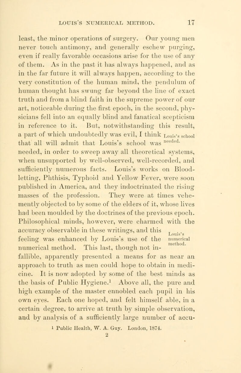 least, the minor operations of surgery. Our young men never touch antimony, and generally eschew purging, even if really favorable occasions arise for the use of any of them. As in the past it has always happened, and as in the far future it will always happen, according to the very constitution of the human mind, the pendulum of human thought has swung far beyond the line of exact truth and from a blind faith in the supreme power of our art, noticeable during the first epoch, in the second, phy- sicians fell into an equally blind and fanatical scepticism in reference to it. But, notwithstanding this result, a part of which undoubtedly was evil, I think Louis's school that all will admit that Louis's school was needed- needed, in order to sweep away all theoretical systems, when unsupported by well-observed, well-recorded, and sufficiently numerous facts. Louis's works on Blood- letting, Phthisis, Typhoid and Yellow Fever, were soon published in America, and they indoctrinated the rising- masses of the profession. They were at times vehe- mently objected to by some of the elders of it, whose lives had been moulded by the doctrines of the previous epoch. Philosophical minds, however, were charmed with the accuracy observable in these writings, and this T . , J m ° Louis's feeling was enhanced by Louis's use of the numerical numerical method. This last, though not in- fallible, apparently presented a means for as near an approach to truth as men could hope to obtain in medi- cine. It is now adopted by some of the best minds as the basis of Public Hygiene.1 Above all, the pure and high example of the master ennobled each pupil in his own eyes. Each one hoped, and felt himself able, in a certain degree, to arrive at truth by simple observation, and by analysis of a sufficiently large number of accu- i Public Health, W. A. Guy. London, 1874. 2