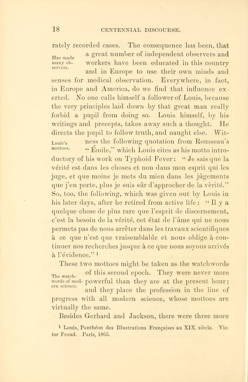 rately recorded cases. The consequence has been, that a great number of independent observers and Has made ° L many ob- workers have been educated in this country SGFVGrS. and in Europe to use their own minds and senses for medical observation. Everywhere, in fact, in Europe and America, do we find that influence ex- erted. No one calls himself a follower of Louis, because the very principles laid down by that great man really forbid a pupil from doing so. Louis himself, by his writings and precepts, takes away such a thought. He directs the pupil to follow truth, and naught else. Wit- Louis's ness the following quotation from Rousseau's mottoes. u EiTiile/' which Louis cites as his motto intro- ductory of his work on Typhoid Fever:  Je sais que la veVite est dans les choses et non dans raon esprit qui les juge, et que moins je mets du mien dans les jugements que j'en porte, plus je suis sur d'approcher de la veriteY' So, too, the following, which was given out by Louis in his later clays, after he retired from active life:  II y a quelque chose de plus rare que l'esprit de discernement, c'est la besoin de la ve'rite, cet e*tat de Tame qui ne nous permets pas de nous arreter dans les travaux scientifiques a ce que n'est que vraisemblable et nous oblige a con- tinuer nos recherches jusque a ce que nous soyons arrives a l'evidence. 2 These two mottoes might be taken as the watch words of this second epoch. They were never more wordsof mod-powerful than they are at the present hour; 6i*n science. and they place the profession in the line of progress with all modern science, whose mottoes are virtually the same. Besides Gerhard and Jackson, there were three more 1 Louis, Pantheon des Illustrations Francaises au XIX. siecle. Vic- tor Froud. Paris, 1865.