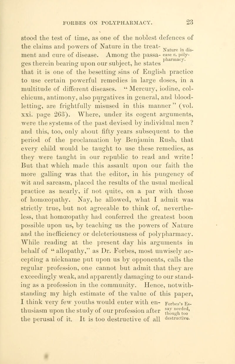 stood the test of time, as one of the noblest defences of the claims and powers of Nature in the treat- XT x ... r Nature in dis- ment and cure of disease. Among the passa- ease v. poiy- . i • 1 pharmacy. ges therein bearing upon our subject, he states that it is one of the besetting sins of English practice to use certain powerful remedies in large doses, in a multitude of different diseases.  Mercury, iodine, col- chicum, antimony, also purgatives in general, and blood- letting, are frightfully misused in this manner (vol. xxi. page 263). Where, under its cogent arguments, were the systems of the past devised by individual men ? and this, too, only about fifty years subsequent to the period of the proclamation by Benjamin Rush, that every child would be taught to use these remedies, as they were taught in our republic to read and write! But that which made this assault upon our faith the more galling was that the editor, in his pungency of wit and sarcasm, placed the results of the usual medical practice as nearly, if not quite, on a par with those of homoeopathy. Nay, he allowed, what I admit was strictly true, but not agreeable to think of, neverthe- less, that homoeopathy had conferred the greatest boon possible upon us, by teaching us the powers of Nature and the inefficiency or deleteriousness of polypharmacy. While reading at the present day his arguments in behalf of  allopathy, as Dr. Forbes, most unwisely ac- cepting a nickname put upon us by opponents, calls the regular profession, one cannot but admit that they are exceedingly weak, and apparently damaging to our stand- ing as a profession in the community. Hence, notwith- standing my high estimate of the value of this paper, I think very few youths would enter with en- Forbes'sEs- thusiasm upon the study of our profession after though too the perusal of it. It is too destructive of all destructive.