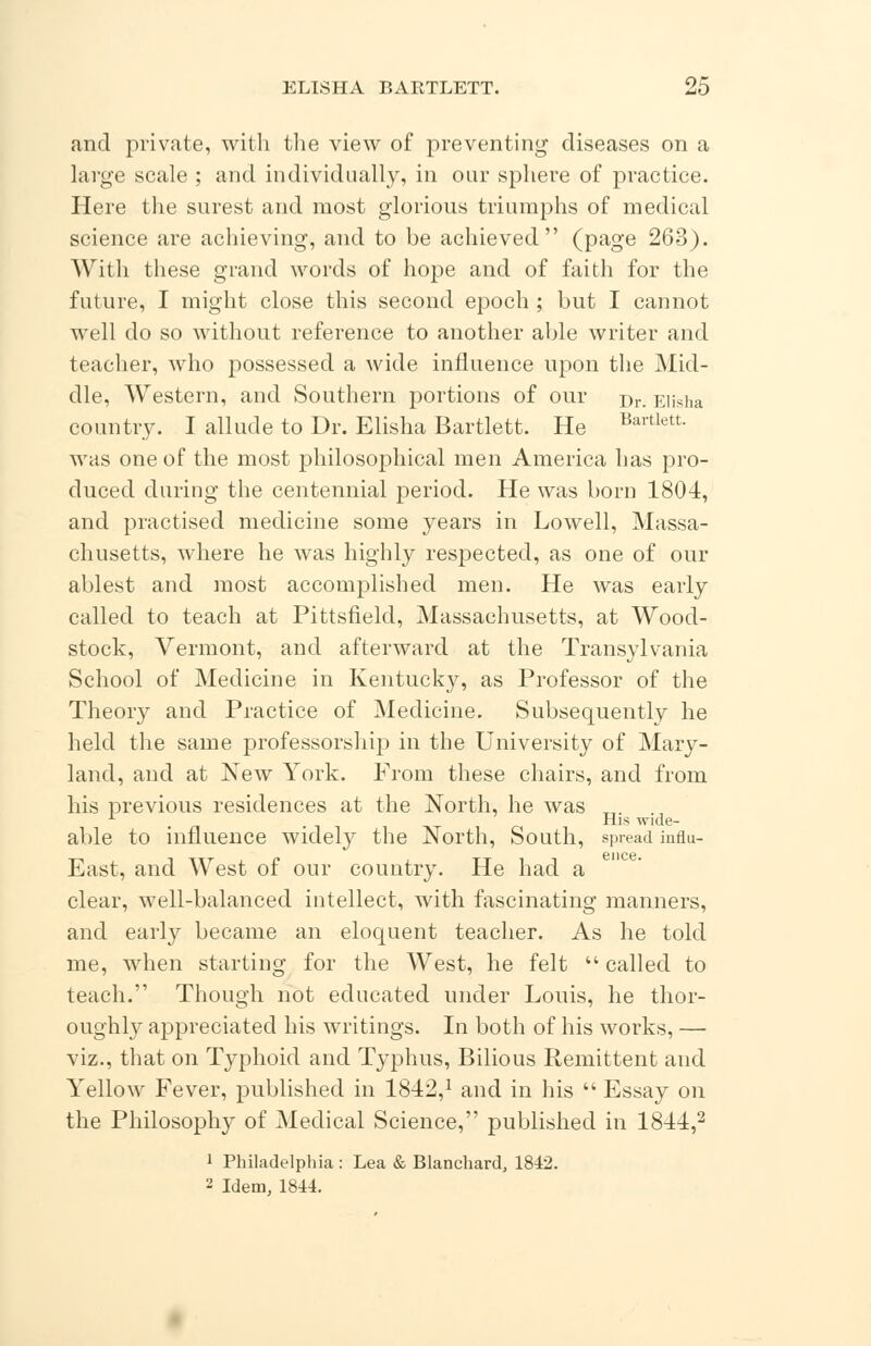 and private, with the view of preventing diseases on a large scale ; and individually, in our sphere of practice. Here the surest and most glorious triumphs of medical science are achieving, and to be achieved (page 263). With these grand words of hope and of faith for the future, I might close this second epoch; but I cannot well do so without reference to another able writer and teacher, who possessed a wide influence upon the Mid- dle, Western, and Southern portions of our rjr. Elisha country. I allude to Dr. Elisha Bartlett. He Baitlett- was one of the most philosophical men America has pro- duced during the centennial period. He was born 1804, and practised medicine some years in Lowell, Massa- chusetts, where he was highly respected, as one of our ablest and most accomplished men. He was early called to teach at Pittsfield, Massachusetts, at Wood- stock, Vermont, and afterward at the Transylvania School of Medicine in Kentucky, as Professor of the Theory and Practice of Medicine. Subsequently he held the same professorship in the University of Mary- land, and at New York. From these chairs, and from his previous residences at the North, he was „. L . His wide- able to influence widely the North, South, spread influ- East, and West of our country. He had a clear, well-balanced intellect, with fascinating manners, and early became an eloquent teacher. As he told me, when starting for the West, he felt  called to teach. Though not educated under Louis, he thor- oughly appreciated his writings. In both of his works, — viz., that on Typhoid and Typhus, Bilious Remittent and Yellow Fever, published in 1842,1 and in his  Essay on the Philosophy of Medical Science, published in 1844,2 i Philadelphia : Lea & Blanchard, 1842. 2 Idem, 1844.