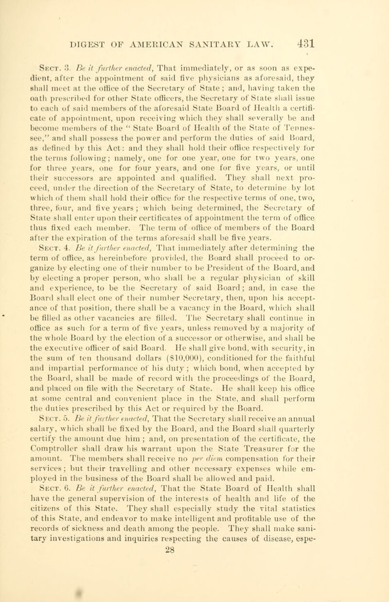 Sect. •>. Be it further enacted, That immediately, or as soon as expe- dient, after the appointment of said five physicians as aforesaid, they shall meet at the office of the Secretary of State; and, having taken the oath prescribed for other State officers,the Secretary of State shall issue to each of said members of the aforesaid State Board of Health a certifi- cate of appointment, upon receiving which they shall severally be and become members of the  State Hoard of Health of the State of Tennes- see, and shall possess the power and perform the duties of said Board, as defined by this Act: and they shall hold their office respectively for the terms following; namely, one for one year, one for two years, one for three years, one for four years, and one for five years, or until their successors are appointed and qualified. They shall next pro- ceed, under the direction of the Secretary of State, to determine by lot which of them shall hold their office for the respective terms of one, two, three, four, and five years ; which being determined, the Secretary of State shall enter upon their certificates of appointment the term of office thus fixed each member. The term of office of members of the Board after the expiration of the terms aforesaid shall be five years. Sect. 4. Be it further mulcted, That immediately after determining the term of office, as hereinbefore provided, the Board shall proceed to or- ganize by electing one of their number to be President of the Board, and by electing a proper person, who shall be a regular physician of skill and experience, to be the Secretary of said Board; and, in ease the Board shall elect one of their number Secretary, then, upon his accept- ance of that position, there shall be a vacancy in the Board, which shall be filled as other vacancies are filled. The Secretary shall continue in office as such for a term of five years, unless removed by a majority of the whole Board by the election of a successor or otherwise, and shall be the executive officer of said Board. He shall give bond, with security, in the sum of ten thousand dollars ($10,000), conditioned for the faithful and impartial performance of his duty; which bond, when accepted by the Board, shall be made of record with the proceedings of the Board, and placed on file with the Secretary of State. He shall keep his office at some central and convenient place in the State, and shall perform the duties prescribed by this Act or required by the Board. Sect. 5. Be it further enacted, That the Secretary shall receive an annual salary, which shall be fixed by the Board, and the Board shall quarterly certify the amount due him ; and, on presentation of the certificate, the Comptroller shall draw his warrant upon the State Treasurer for the amount. The members shall receive no /ie>- diem compensation for their services; but their travelling and other necessary expenses while em- ployed in the business of the Board shall be allowed and paid. Sect. 6. Be it further enacted, That the State Board of Health shall have the general supervision of the interests of health and life of the citizens of this State. They shall especially study the vital statistics of this State, and endeavor to make intelligent and profitable use of the records of sickness and death among the people. They shall make sani- tary investigations and inquiries respecting the causes of disease, espe- 28