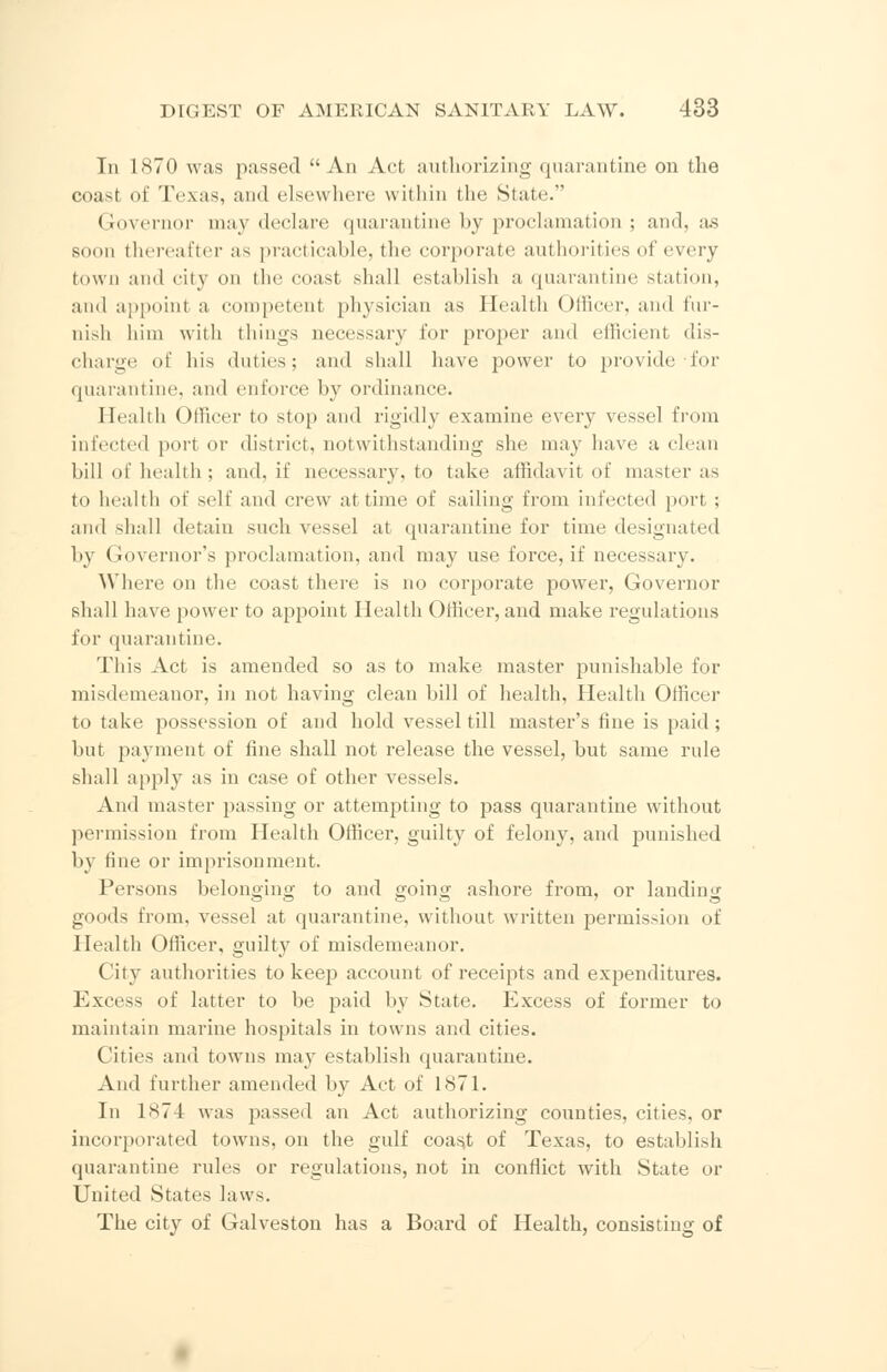 In 1870 was passed An Act authorizing quarantine on the coast of Texas, and elsewhere within the State. Governor maj declare quarantine by proclamation ; and, as soon thereafter as practicable, the corporate authorities of every town and city on the coast shall establish a quarantine station, ami appoint a competent physician as Health Officer, and fur- nish him with tilings necessary for proper and efficient dis- charge of his duties; and shall have power to provide-for quarantine, and enforce by ordinance. Health Officer to stop and rigidly examine every vessel from infected port or district, notwithstanding she may have a clean bill of health ; and. if necessary, to take affidavit of master as to health of self and crew at time of sailing from infected port ; and shall detain such vessel at quarantine for time designated by Governor's proclamation, and may use force, if necessary. Where on the coast there is no corporate power, Governor shall have power to appoint Health Officer, and make regulations for quarantine. This Act is amended so as to make master punishable for misdemeanor, in not having clean bill of health, Health Officer to take possession of and hold vessel till master's fine is paid; but payment of fine shall not release the vessel, but same rule shall apply as in case of other vessels. And master passing or attempting to pass quarantine without permission from Health Officer, guilty of felony, and punished by tine or imprisonment. Persons belonging to and going ashore from, or landing goods from, vessel at quarantine, without written permission of Health Officer, guilty of misdemeanor. City authorities to keep account of receipts and expenditures. Excess of latter to be paid by State. Excess of former to maintain marine hospitals in towns and cities. Cities and towns may establish quarantine. And further amended by Act of 1871. In 1S74 was passed an Act authorizing counties, cities, or incorporated towns, on the gulf coast of Texas, to establish quarantine rules or regulations, not in conflict with State or United States laws. The city of Galveston has a Board of Health, consisting of