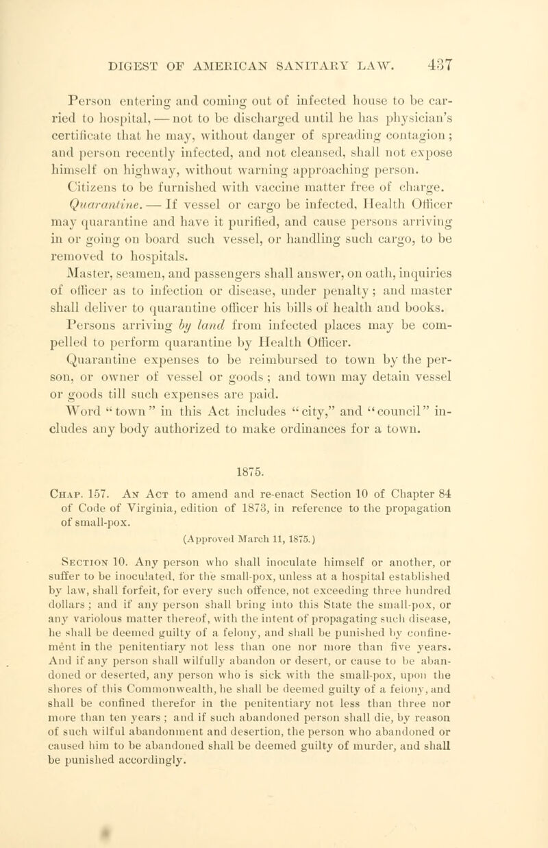 Person entering and coming out of infected house to be car- ried to hospital, — not to be discharged until he has physician's certificate that he may. without danger of spreading contagion; and person recently infected, and not cleansed, shall not expose himself on highway, without warning approaching person. Citizens to be furnished with vaccine matter free of charge. Quarantine. — If vessel or cargo be infected, Health Officer may quarantine and have it purified, and cause persons arriving in or going on board such vessel, or handling such cargo, to be removed to hospitals. Master, seamen, and passengers shall answer, on oath, inquiries of officer as to infection or disease, under penalty ; and master shall deliver to quarantine officer his bills of health and books. Persons arriving by land from infected places may be com- pelled to perform quarantine by Health Officer. Quarantine expenses to be reimbursed to town by the per- son, or owner of vessel or goods; and town may detain vessel or goods till such expenses are paid. Word town in this Act includes city, and council in- cludes any body authorized to make ordinances for a town. 1875. Chat. 157. An Act to amend and re-enact Section 10 of Chapter 84 of Code of Virginia, edition of 1873, in reference to the propagation of small-pox. (Approved March 11, 1875.) Section 10. Any person who shall inoculate himself or another, or suffer to be inoculated, for the smallpox, unless at a hospital established by law, shall forfeit, for every such offence, not exceeding three hundred dollars ; and if any person shall bring into this State the small-pox, or any variolous matter thereof, with the intent of propagating such disease, he shall be deemed guilty of a felony, and shall be punished by confine- ment in the penitentiary not less than one nor more than five years. And if any person shall wilfully abandon or desert, or cause to be aban- doned or deserted, any person who is sick with the small-pox, upon the shores of this Commonwealth, he shall be deemed guilty of a feiony,and shall be confined therefor in the penitentiary not less than three nor more than ten years ; and if such abandoned person shall die, by reason of such wilful abandonment and desertion, the person who abandoned or caused him to be abandoned shall be deemed guilty of murder, and shall be punished accordingly.