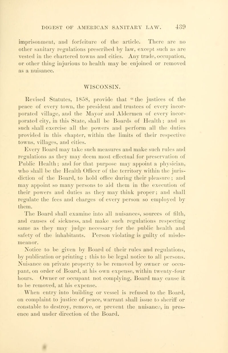 imprisonment, and forfeiture of the article. There are no other sanitary regulations prescribed by law, excepi such us are vested in the chartered towns and cities. Any trade,occupation, or other thing injurious to health may be enjoined or removed as a nuisance. WISCONSIN. Revised Statutes, 1858, provide that the justices of the peac of every town, the president and trustees of every incor- porated village, and the Mayor and Aldermen of every incor- porated city, in this State, shall be Boards of Health ; and as such shall exercise all the powers and perform all the duties provided in this chapter, within the limits of their respective towns, villages, and cities. Every Board may take such measures and make such rules and regulations as they may deem most effectual for preservation of Public Health; and for that purpose may appoint a physician. who shall be the Health Officer of the territory within the juris- diction of the Board, to hold office during their pleasure ; and ina\ appoint so many persons to aid them in the execution of their powers and duties as they may think proper; and shall regulate the fees and charges of every person so employed by them. The Board shall examine into all nuisances, sources of filth, and causes of sickness, and make such regulations respecting same as they may judge necessary tor the public health and safety of the inhabitants. Person violating is guilty of misde- meanor. Notice to lie given by Board of their rules and regulations, by publication or printing ; this to be legal notice to all persons. Nuisance on private property to be removed by owner or occu- pant, on order of Board, at his own expense, within twenty-four hours. Owner or occupant not complying, Board may cause it to be removed, at his expense. When entry into building or vessel is refused to the Board, on complaint to justice of peace, warrant shall issue to sheriff or constable to destroy, remove, or prevent the nuisance, iu pres- ence and under direction of the Board.
