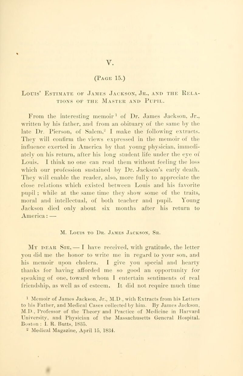 V. (Page 15.) Louis' Estimate of James Jackson, Jr., and the Rela- tions of the Master and Pupil. From the interesting memoir1 of Dr. James Jackson, Jr., written by his father, and from an obituary of the same by the late Dr. Pierson, of Salem,2 I make the following extracts. They will confirm the views expressed in the memoir of the influence exerted in America by that young physician, immedi- ately on his return, after his long student life under the eye of Louis. I think no one can read them without feeling the loss which our profession sustained by Dr. Jackson's early death. They will enable the reader, also, more fully to appreciate the close relations which existed between Louis and his favorite pupil ; while at the same time they show some of the traits, moral and intellectual, of both teacher and pupil. Young Jackson died only about six months after his return to America: — M. Louis to Dr. James Jackson, Sr. Mr dear Sir,— I have received, with gratitude, the letter you did me the honor to write me in regard to your son, and his memoir upon cholera. I give you special and hearty thanks for having afforded me so good an opportunity for speaking of one, toward whom I entertain sentiments of real friendship, as well as of esteem. It did not require much time 1 Memoir of James Jackson, Jr., M.D., with Extracts from his Letters to his Father, and Medical Cases collected by him. By James Jackson, M.D., Professor of the Theory and Practice of Medicine in Harvard University, and Physician of the Massachusetts General Hospital. Boston : I. R. Butts, 1835. - Medical Magazine, April 15, 1834.