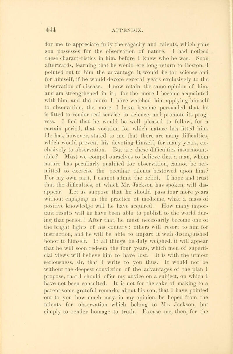 for me to appreciate fully the sagacity and talents, which your son possesses for the observation of nature. I had noticed these characteristics in him, before I knew who he was. Soon afterwards, learning that he would ere long return to Boston, I pointed out to him the advantage it would be for science and for himself, if he would devote several years exclusively to the observation of disease. I now retain the same opinion of him, and am strengthened in it; for the more I become acquainted with him, and the more I have watched him applying himself to observation, the more I have become persuaded that he is fitted to render real service to science, and promote its prog- ress. I find that he would be well pleased to follow, for a certain period, that vocation for which nature has fitted him. He has, however, stated to me that there are many difficulties, which would prevent his devoting himself, for many years, ex- clusively to observation. But are these difficulties insurmount- able ? Must we compel ourselves to believe that a man, whom nature has peculiarly qualified for observation, cannot be per- mitted to exercise the peculiar talents bestowed upon him ? For my own part, I cannot admit the belief. I hope and trust that the difficulties, of which Mr. Jackson has spoken, will dis- appear. Let us suppose that he should pass four more years without engaging in the practice of medicine, what a mass of positive knowledge will he have acquired! How many impor- tant results will he have been able to publish to the world dur- ing that period ! After that, he must necessarily become one of the bright lights of his country : others will resort to him for instruction, and he will be able to impart it with distinguished honor to himself. If all things be duly weighed, it will appear that he will soon redeem the four years, which men of superfi- cial views will believe him to have lost. It is with the utmost seriousness, sir, that I write to you thus. It would not be without the deepest conviction of the advantages of the plan I propose, that I should offer my advice on a subject, on which I have not been consulted. It is not for the sake of making to a parent some grateful remarks about his son, that I have pointed out to you how much may, in my opinion, be hoped from the talents for observation which belong to Mr. Jackson, but simply to render homage to truth. Excuse me, then, for the