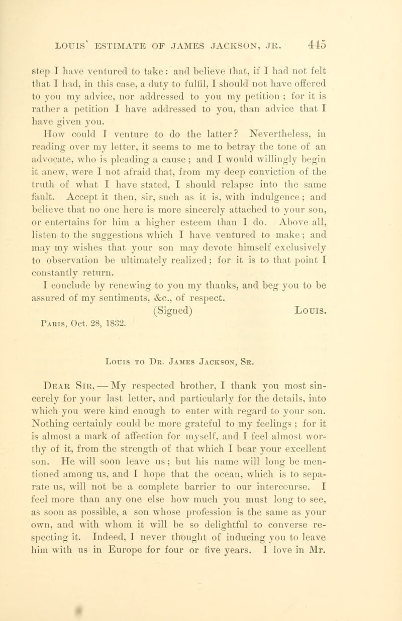 step I have ventured to take: and believe that, if I had not felt that I had, in this case, a duty to fulfil, I should not have offered to you my advice, nor addressed to you my petition ; for it is rather a petition 1 have addressed to you, than advice that I h;i\ e given you. How could I venture to do the latter? Nevertheless, in reading over my letter, it seems to me to betray the tone of an advocate, who is pleading a cause; and I would willingly begin it anew, were I not, afraid that, from my deep conviction of the truth of what I have stated, I should relapse into the same fault. Accept it then, sir, such as it is, with indulgence; and believe that no one here is more sincerely attached to your son, or entertains for him a higher esteem than I do. Above all, listen to the suggestions which I have ventured to make; and may my wishes that your son may devote himself exclusively to observation be ultimately realized; for it is to that point I constantly return. I conclude by renewing to you my thanks, and beg you to be assured of my sentiments, &c, of respect. (Signed) Louis. Paris, Oct. 28, 1832. Louis to Dr. James Jackson, Sr. Dear Sir, — My respected brother, I thank you most sin- cerely for your last letter, and particularly for the details, into which you were kind enough to enter with regard to your son. Nothing certainly could be more grateful to my feelings ; for it is almost a mark of affection for myself, and I feel almost wor- thy of it, from the strength of that which I bear your excellent son. He will soon leave us; but his name will long be men- tioned among us, and I hope that the ocean, which is to sepa- rate us, will not be a complete barrier to our intercourse. I feel more than any one else how much you must long to see, as soon as possible, a son whose profession is the same as your own, and with whom it will be so delightful to converse re- specting it. Indeed, I never thought of inducing you to leave him with us in Europe for four or five years. I love in Mr.