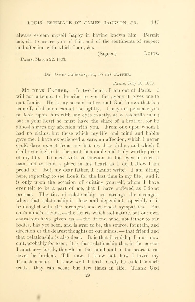 always esteem myself happy in having known him. Permit me, sir, to assure you of this, and of the sentiments of respect and affection with which I am, &c. (Signed) Louis. Paris, March 22, 1833. Dr. James Jackson, Jr., to his Father. Paris, July 13, 1833.. My dear Father, — In two hours, I am out of Paris. I will not attempt to describe to you the agony it gives me to quit Louis. He is my second father, and God knows that is a name I, of all men, cannot use lightly. I may not persuade you to look upon him with my eyes exactly, as a scientific man; but in your heart he must have the share of a brother, for he almost shares my affection with you. From one upon whom I had no claims, but those which my life and mind and habits gave me, I have experienced a care, an affection, which I never could dare expect from any but my dear father, and which I shall ever feel to be the most honorable and truly worthy prize of my life. To meet with satisfaction in the eyes of such a man, and to hold a place in his heart, as I do, I allow I am proud of. But, my dear father, I cannot write. I am sitting here, expecting to see Louis for the last time in my life; and it is only upon the occasion of quitting yourself, whom I have ever felt to be a part of me, that I have suffered as I do at present. The ties of relationship are strong: the strongest when that relationship is close and dependent, especially if it be mingled with the strongest and warmest sympathies. But one's mind's friends, — the hearts which not nature, but our own characters have given us, — the friend who, not father to our bodies, has yet been, and is ever to be, the source, fountain, and direction of the dearest thoughts of our minds, — that friend and that relationship is also dear. It is that friendship I must now quit, probably for ever; it is that relationship that in the person I must now break, though in the mind and in the heart it can never be broken. Till now, I knew not how I loved my French master. I know well I shall rarely be called to such trials: they can occur but few times in life. Thank God 29