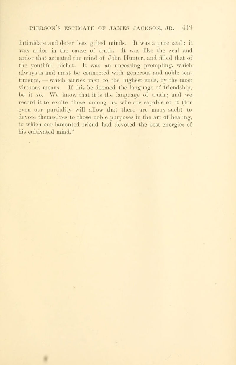 intimidate and deter less gifted minds. It was a pure zeal: it was ardor in the cause of truth. It was like the zeal and ardor thai actuated the mind of John Hunter, and filled that of the youthful Bichat. It was an unceasing prompting, which always is and must be connected with generous and noble sen- timents,— which carries men to the highest ends, by the most virtuous means. If this be deemed the language of friendship, be it so. We know that it is the language of truth; and we record it to excite those among us, who are capable of it (for even our partiality will allow that there are many such) to devote themselves to those noble purposes in the art of healing, to which our lamented friend had devoted the best energies of his cultivated mind.