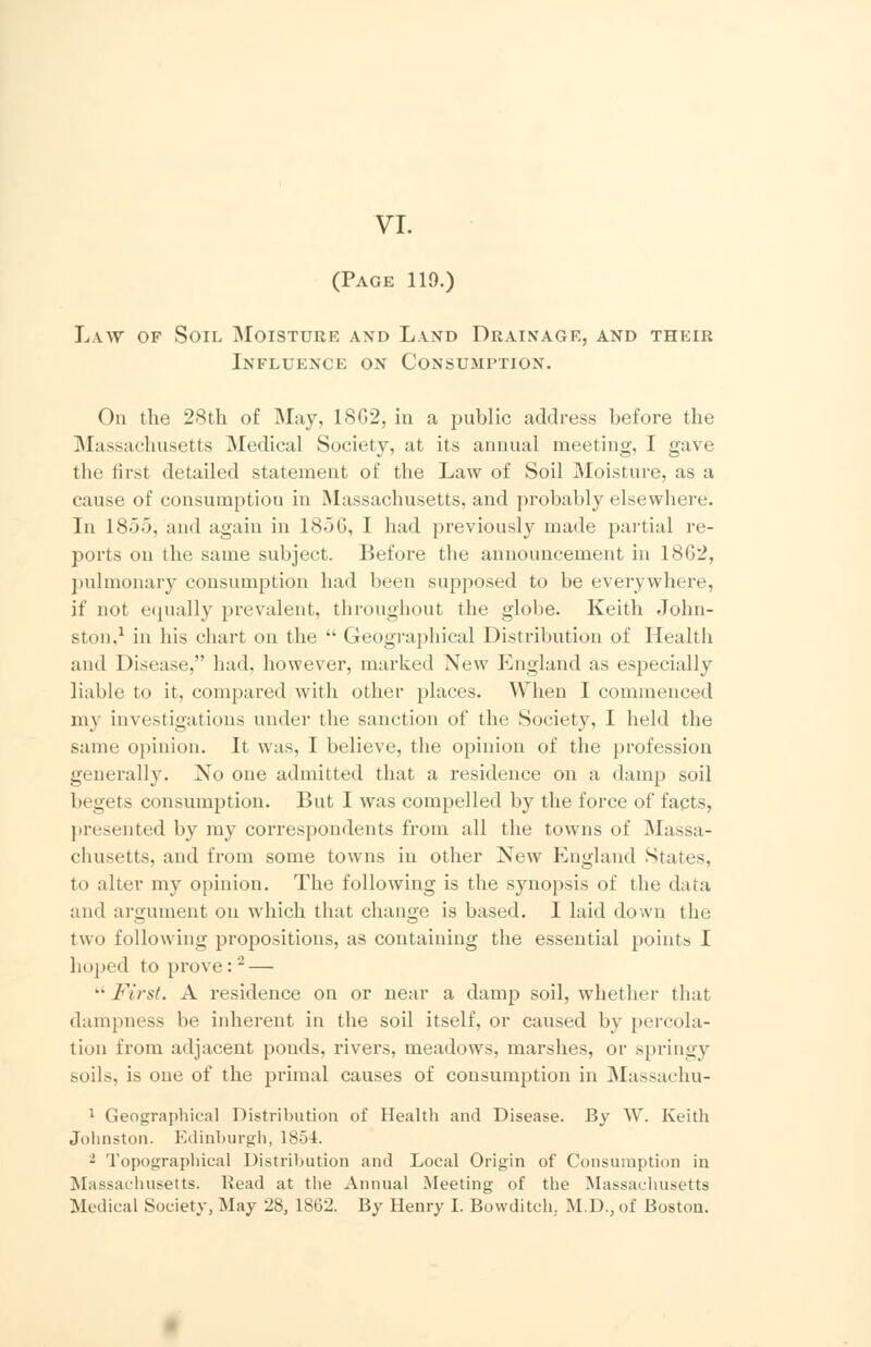 VI. (Page 119.) Law of Soil Moisture and Land Drainage, and their Influence on Consumption. On the 28th of May, 18G2, in a public address before the Massachusetts Medical Society, at its annual meeting, I gave the first detailed statement of the Law of Soil Moisture, as a cause of consumption in Massachusetts, and probably elsewhere. In 18).>. and again in 1856, I had previously made partial re- ports on the same subject. Before the announcement in 1862, pulmonary consumption had been supposed to be everywhere, if not equally prevalent, throughout the globe. Keith John- ston,1 in his chart on the  Geographical Distribution of Health and Disease, had. however, marked New England as especially liable to it, compared with other places. When I commenced my investigations under the sanction of the Society, I held the same opinion. It was, I believe, the opinion of the profession generally. No one admitted that a residence on a damp soil begets consumption. But I was compelled by the force of facts, presented by my correspondents from all the towns of Massa- chusetts, and from some towns in other New England States, to alter my opinion. The following is the synopsis of the data and argument on which that change is based. I laid down the two following propositions, as containing the essential points I hoped to prove:2 — •• First. A residence on or near a damp soil, whether that dampness be inherent in the soil itself, or caused by percola- tion from adjacent ponds, rivers, meadows, marshes, or springy soils, is one of the primal causes of consumption in Massachu- 1 Geographical Distribution of Health and Disease. By W. Keith Johnston. Edinburgh, 1854. - Topographical Distribution and Local Origin of Consumption in Massachusetts. Read at the Annual Meeting of the Massachusetts